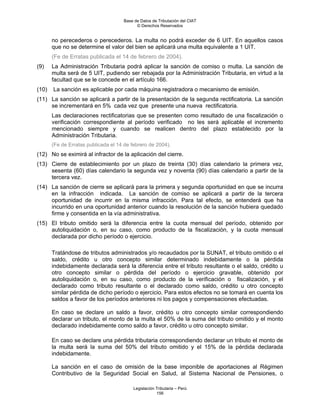 Base de Datos de Tributación del CIAT
                                           © Derechos Reservados


       no perecederos o perecederos. La multa no podrá exceder de 6 UIT. En aquellos casos
       que no se determine el valor del bien se aplicará una multa equivalente a 1 UIT.
       (Fe de Erratas publicada el 14 de febrero de 2004).
(9)    La Administración Tributaria podrá aplicar la sanción de comiso o multa. La sanción de
       multa será de 5 UIT, pudiendo ser rebajada por la Administración Tributaria, en virtud a la
       facultad que se le concede en el artículo 166.
(10)   La sanción es aplicable por cada máquina registradora o mecanismo de emisión.
(11) La sanción se aplicará a partir de la presentación de la segunda rectificatoria. La sanción
     se incrementará en 5% cada vez que presente una nueva rectificatoria.
       Las declaraciones rectificatorias que se presenten como resultado de una fiscalización o
       verificación correspondiente al período verificado no les será aplicable el incremento
       mencionado siempre y cuando se realicen dentro del plazo establecido por la
       Administración Tributaria.
       (Fe de Erratas publicada el 14 de febrero de 2004).
(12) No se eximirá al infractor de la aplicación del cierre.
(13) Cierre de establecimiento por un plazo de treinta (30) días calendario la primera vez,
     sesenta (60) días calendario la segunda vez y noventa (90) días calendario a partir de la
     tercera vez.
(14) La sanción de cierre se aplicará para la primera y segunda oportunidad en que se incurra
     en la infracción indicada. La sanción de comiso se aplicará a partir de la tercera
     oportunidad de incurrir en la misma infracción. Para tal efecto, se entenderá que ha
     incurrido en una oportunidad anterior cuando la resolución de la sanción hubiera quedado
     firme y consentida en la vía administrativa.
(15) El tributo omitido será la diferencia entre la cuota mensual del período, obtenido por
     autoliquidación o, en su caso, como producto de la fiscalización, y la cuota mensual
     declarada por dicho período o ejercicio.

       Tratándose de tributos administrados y/o recaudados por la SUNAT, el tributo omitido o el
       saldo, crédito u otro concepto similar determinado indebidamente o la pérdida
       indebidamente declarada será la diferencia entre el tributo resultante o el saldo, crédito u
       otro concepto similar o pérdida del período o ejercicio gravable, obtenido por
       autoliquidación o, en su caso, como producto de la verificación o fiscalización, y el
       declarado como tributo resultante o el declarado como saldo, crédito u otro concepto
       similar pérdida de dicho período o ejercicio. Para estos efectos no se tomará en cuenta los
       saldos a favor de los períodos anteriores ni los pagos y compensaciones efectuadas.

       En caso se declare un saldo a favor, crédito u otro concepto similar correspondiendo
       declarar un tributo, el monto de la multa el 50% de la suma del tributo omitido y el monto
       declarado indebidamente como saldo a favor, crédito u otro concepto similar.

       En caso se declare una pérdida tributaria correspondiendo declarar un tributo el monto de
       la multa será la suma del 50% del tributo omitido y el 15% de la pérdida declarada
       indebidamente.

       La sanción en el caso de omisión de la base imponible de aportaciones al Régimen
       Contributivo de la Seguridad Social en Salud, al Sistema Nacional de Pensiones, o

                                          Legislación Tributaria – Perú
                                                      156
 