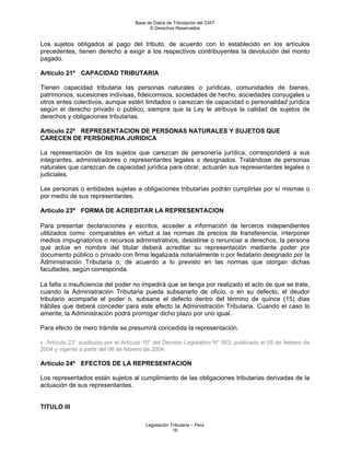 Base de Datos de Tributación del CIAT
                                           © Derechos Reservados


Los sujetos obligados al pago del tributo, de acuerdo con lo establecido en los artículos
precedentes, tienen derecho a exigir a los respectivos contribuyentes la devolución del monto
pagado.

Artículo 21º CAPACIDAD TRIBUTARIA

Tienen capacidad tributaria las personas naturales o jurídicas, comunidades de bienes,
patrimonios, sucesiones indivisas, fideicomisos, sociedades de hecho, sociedades conyugales u
otros entes colectivos, aunque estén limitados o carezcan de capacidad o personalidad jurídica
según el derecho privado o público, siempre que la Ley le atribuya la calidad de sujetos de
derechos y obligaciones tributarias.

Artículo 22º REPRESENTACION DE PERSONAS NATURALES Y SUJETOS QUE
CARECEN DE PERSONERIA JURIDICA

La representación de los sujetos que carezcan de personería jurídica, corresponderá a sus
integrantes, administradores o representantes legales o designados. Tratándose de personas
naturales que carezcan de capacidad jurídica para obrar, actuarán sus representantes legales o
judiciales.

Las personas o entidades sujetas a obligaciones tributarias podrán cumplirlas por sí mismas o
por medio de sus representantes.

Artículo 23º FORMA DE ACREDITAR LA REPRESENTACION

Para presentar declaraciones y escritos, acceder a información de terceros independientes
utilizados como comparables en virtud a las normas de precios de transferencia, interponer
medios impugnatorios o recursos administrativos, desistirse o renunciar a derechos, la persona
que actúe en nombre del titular deberá acreditar su representación mediante poder por
documento público o privado con firma legalizada notarialmente o por fedatario designado por la
Administración Tributaria o, de acuerdo a lo previsto en las normas que otorgan dichas
facultades, según corresponda.

La falta o insuficiencia del poder no impedirá que se tenga por realizado el acto de que se trate,
cuando la Administración Tributaria pueda subsanarlo de oficio, o en su defecto, el deudor
tributario acompañe el poder o, subsane el defecto dentro del término de quince (15) días
hábiles que deberá conceder para este efecto la Administración Tributaria. Cuando el caso lo
amerite, la Administración podrá prorrogar dicho plazo por uno igual.

Para efecto de mero trámite se presumirá concedida la representación.

- Artículo 23° sustituido por el Artículo 10° del Decreto Legislativo N° 953, publicado el 05 de febrero de
2004 y vigente a partir del 06 de febrero de 2004.

Artículo 24º EFECTOS DE LA REPRESENTACION

Los representados están sujetos al cumplimiento de las obligaciones tributarias derivadas de la
actuación de sus representantes.


TITULO III

                                         Legislación Tributaria – Perú
                                                      16
 