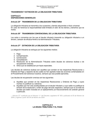 Base de Datos de Tributación del CIAT
                                           © Derechos Reservados


TRANSMISION Y EXTINCION DE LA OBLIGACION TRIBUTARIA

CAPITULO I
DISPOSICIONES GENERALES

Artículo 25º TRANSMISION DE LA OBLIGACION TRIBUTARIA

La obligación tributaria se transmite a los sucesores y demás adquirentes a título universal.
En caso de herencia la responsabilidad está limitada al valor de los bienes y derechos que se
reciba.

Artículo 26º TRANSMISION CONVENCIONAL DE LA OBLIGACION TRIBUTARIA

Los actos o convenios por los que el deudor tributario transmite su obligación tributaria a un
tercero, carecen de eficacia frente a la Administración Tributaria.


Artículo 27º EXTINCION DE LA OBLIGACION TRIBUTARIA

La obligación tributaria se extingue por los siguientes medios:

    1. Pago.
    2. Compensación.
    3. Condonación.
    4. Consolidación.
    5. Resolución de la Administración Tributaria sobre deudas de cobranza dudosa o de
       recuperación onerosa.
    6. Otros que se establezcan por leyes especiales.

Las deudas de cobranza dudosa son aquéllas que constan en las respectivas Resoluciones u
Ordenes de Pago y respecto de las cuales se han agotado todas las acciones contempladas en
el Procedimiento de Cobranza Coactiva, siempre que sea posible ejercerlas.

Las deudas de recuperación onerosa son las siguientes:

    a. Aquéllas que constan en las respectivas Resoluciones u Ordenes de Pago y cuyos
       montos no justifican su cobranza.
    b. Aquellas que han sido autoliquidadas por el deudor tributario y cuyo saldo no justifique la
       emisión de la resolución u orden de pago del acto respectivo, siempre que no se trate de
       deudas que estén incluidas en un aplazamiento y/o fraccionamiento de carácter general
       o particular.

- Artículo 27° sustituido por el Artículo 11° del Decreto Legislativo N° 953, publicado el 05 de febrero de
2004 y vigente a partir del 06 de febrero de 2004.



                                        CAPITULO II
                               LA DEUDA TRIBUTARIA Y EL PAGO



                                         Legislación Tributaria – Perú
                                                      17
 