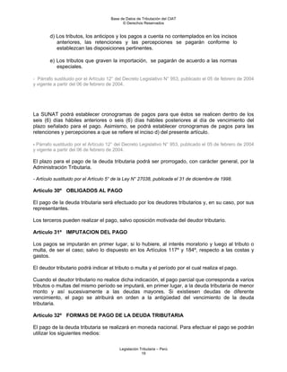 Base de Datos de Tributación del CIAT
                                            © Derechos Reservados


        d) Los tributos, los anticipos y los pagos a cuenta no contemplados en los incisos
           anteriores, las retenciones y las percepciones se pagarán conforme lo
           establezcan las disposiciones pertinentes.

        e) Los tributos que graven la importación, se pagarán de acuerdo a las normas
           especiales.

- Párrafo sustituido por el Artículo 12° del Decreto Legislativo N° 953, publicado el 05 de febrero de 2004
y vigente a partir del 06 de febrero de 2004.




La SUNAT podrá establecer cronogramas de pagos para que éstos se realicen dentro de los
seis (6) días hábiles anteriores o seis (6) días hábiles posteriores al día de vencimiento del
plazo señalado para el pago. Asimismo, se podrá establecer cronogramas de pagos para las
retenciones y percepciones a que se refiere el inciso d) del presente artículo.

- Párrafo sustituido por el Artículo 12° del Decreto Legislativo N° 953, publicado el 05 de febrero de 2004
y vigente a partir del 06 de febrero de 2004.

El plazo para el pago de la deuda tributaria podrá ser prorrogado, con carácter general, por la
Administración Tributaria.

- Artículo sustituido por el Artículo 5° de la Ley N° 27038, publicada el 31 de diciembre de 1998.

Artículo 30º OBLIGADOS AL PAGO

El pago de la deuda tributaria será efectuado por los deudores tributarios y, en su caso, por sus
representantes.

Los terceros pueden realizar el pago, salvo oposición motivada del deudor tributario.

Artículo 31º IMPUTACION DEL PAGO

Los pagos se imputarán en primer lugar, si lo hubiere, al interés moratorio y luego al tributo o
multa, de ser el caso; salvo lo dispuesto en los Artículos 117º y 184º, respecto a las costas y
gastos.

El deudor tributario podrá indicar el tributo o multa y el período por el cual realiza el pago.

Cuando el deudor tributario no realice dicha indicación, el pago parcial que corresponda a varios
tributos o multas del mismo período se imputará, en primer lugar, a la deuda tributaria de menor
monto y así sucesivamente a las deudas mayores. Si existiesen deudas de diferente
vencimiento, el pago se atribuirá en orden a la antigüedad del vencimiento de la deuda
tributaria.

Artículo 32º FORMAS DE PAGO DE LA DEUDA TRIBUTARIA

El pago de la deuda tributaria se realizará en moneda nacional. Para efectuar el pago se podrán
utilizar los siguientes medios:

                                          Legislación Tributaria – Perú
                                                       19
 