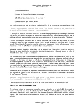 Base de Datos de Tributación del CIAT
                                            © Derechos Reservados


        a) Dinero en efectivo;

        b) Notas de Crédito Negociables o cheques;

        c) Débito en cuenta corriente o de ahorros; y,

        d) Otros medios que señale la Ley.

Los medios de pago a que se refieren los incisos b) y d) se expresarán en moneda nacional.

- Primer y segundo párrafos sustituidos por el Artículo 1° del Decreto Legislativo N° 930, publicado el 10
de octubre de 2003 y vigente a partir del 11 de octubre de 2003.

La entrega de cheques bancarios producirá el efecto de pago siempre que se hagan efectivos.
Los débitos en cuenta corriente o de ahorro del deudor tributario, surtirán efecto siempre que se
hubiera realizado la acreditación en la cuenta correspondiente de la Administración Tributaria.

Cuando los cheques bancarios no se hagan efectivos por causas no imputables al deudor
tributario o al tercero que cumpla la obligación por aquél, no surtirán efecto de pago. En este
caso la Administración Tributaria requerirá únicamente el pago del tributo, aplicándose el interés
moratorio a partir de la fecha en que vence dicho requerimiento.

Mediante Decreto Supremo refrendado por el Ministro de Economía y Finanzas se podrá
disponer el pago de tributos en especie; los mismos que serán valuados, según el valor de
mercado en la fecha en que se efectúen.

Los Gobiernos Locales, mediante Ordenanza Municipal, podrán disponer que el pago de sus
tasas y contribuciones se realice en especie; los mismos que serán valuados, según el valor de
mercado en la fecha en que se efectúen. Excepcionalmente, tratándose de impuestos
municipales podrán disponer el pago en especie a través de bienes inmuebles, debidamente
inscritos en Registros Públicos, libres de gravámenes y desocupados; siendo el valor de los
mismos el valor de autoavalúo del bien o el valor de tasación comercial del bien efectuado por el
Consejo Nacional de Tasaciones, el que resulte mayor.

Para efecto de lo dispuesto en el párrafo anterior se considerará como bien inmueble los bienes
susceptibles de inscripción en el Registro de Predios a cargo de la Superintendencia Nacional
de los Registros Públicos.

(Penúltimo y último párrafos incorporados por el Artículo 13° del Decreto Legislativo N° 953, publicado el
05 de febrero de 2004 y vigente a partir del 06 de febrero de 2004).

- Artículo sustituido por el Artículo 6° de la Ley N° 27038, publicada el 31 de diciembre de 1998.

Artículo 33º INTERES MORATORIO

El monto del tributo no pagado dentro de los plazos indicados en el artículo 29° devengará un
interés equivalente a la Tasa de Interés Moratorio (TIM), la cual no podrá exceder del 10% (diez
por ciento) por encima de la tasa activa del mercado promedio mensual en moneda nacional
(TAMN) que publique la Superintendencia de Banca y Seguros el último día hábil del mes
anterior.



                                          Legislación Tributaria – Perú
                                                       20
 