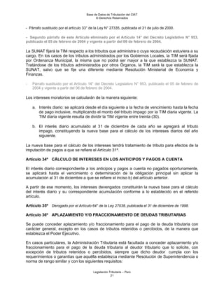 Base de Datos de Tributación del CIAT
                                            © Derechos Reservados


- Párrafo sustituido por el artículo 33° de la Ley N° 27335, publicada el 31 de julio de 2000.

- Segundo párrafo de este Artículo eliminado por el Artículo 14° del Decreto Legislativo N° 953,
publicado el 05 de febrero de 2004 y vigente a partir del 06 de febrero de 2004.

La SUNAT fijará la TIM respecto a los tributos que administra o cuya recaudación estuviera a su
cargo. En los casos de los tributos administrados por los Gobiernos Locales, la TIM será fijada
por Ordenanza Municipal, la misma que no podrá ser mayor a la que establezca la SUNAT.
Tratándose de los tributos administrados por otros Órganos, la TIM será la que establezca la
SUNAT, salvo que se fije una diferente mediante Resolución Ministerial de Economía y
Finanzas.

-   Párrafo sustituido por el Artículo 14° del Decreto Legislativo N° 953, publicado el 05 de febrero de
    2004 y vigente a partir del 06 de febrero de 2004.

Los intereses moratorios se calcularán de la manera siguiente:

    a. Interés diario: se aplicará desde el día siguiente a la fecha de vencimiento hasta la fecha
       de pago inclusive, multiplicando el monto del tributo impago por la TIM diaria vigente. La
       TIM diaria vigente resulta de dividir la TIM vigente entre treinta (30).

    b. El interés diario acumulado al 31 de diciembre de cada año se agregará al tributo
       impago, constituyendo la nueva base para el cálculo de los intereses diarios del año
       siguiente.

La nueva base para el cálculo de los intereses tendrá tratamiento de tributo para efectos de la
imputación de pagos a que se refiere el Artículo 31º.

Artículo 34º CÁLCULO DE INTERESES EN LOS ANTICIPOS Y PAGOS A CUENTA

El interés diario correspondiente a los anticipos y pagos a cuenta no pagados oportunamente,
se aplicará hasta el vencimiento o determinación de la obligación principal sin aplicar la
acumulación al 31 de diciembre a que se refiere el inciso b) del artículo anterior.

A partir de ese momento, los intereses devengados constituirán la nueva base para el cálculo
del interés diario y su correspondiente acumulación conforme a lo establecido en el referido
artículo.

Artículo 35º Derogado por el Artículo 64° de la Ley 27038, publicada el 31 de diciembre de 1998.

Artículo 36º APLAZAMIENTO Y/O FRACCIONAMIENTO DE DEUDAS TRIBUTARIAS

Se puede conceder aplazamiento y/o fraccionamiento para el pago de la deuda tributaria con
carácter general, excepto en los casos de tributos retenidos o percibidos, de la manera que
establezca el Poder Ejecutivo.

En casos particulares, la Administración Tributaria está facultada a conceder aplazamiento y/o
fraccionamiento para el pago de la deuda tributaria al deudor tributario que lo solicite, con
excepción de tributos retenidos o percibidos, siempre que dicho deudor cumpla con los
requerimientos o garantías que aquélla establezca mediante Resolución de Superintendencia o
norma de rango similar y con los siguientes requisitos:

                                          Legislación Tributaria – Perú
                                                       21
 