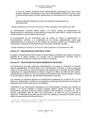 Base de Datos de Tributación del CIAT
                                            © Derechos Reservados


        a) Que las deudas tributarias estén suficientemente garantizadas por carta fianza
        bancaria, hipoteca u otra garantía a juicio de la Administración Tributaria. De ser el caso
        la Administración podrá conceder aplazamiento y/o fraccionamiento sin exigir garantías;
        y

        b) Que las deudas tributarias no hayan sido materia de aplazamiento y/o
        fraccionamiento.

- Párrafos sustituidos por el Artículo 8° de la Ley N° 27393, publicada el 30 de diciembre de 2000.

La Administración Tributaria deberá aplicar a la deuda materia de aplazamiento y/o
fraccionamiento un interés que no será inferior al ochenta por ciento (80%) ni mayor a la tasa de
interés moratorio a que se refiere el Artículo 33º.

El incumplimiento de las condiciones bajo las cuales se otorgó el aplazamiento y/o
fraccionamiento, conforme a lo establecido en las normas reglamentarias, dará lugar
automáticamente a la ejecución de las medidas de cobranza coactiva por la totalidad de la
amortización e intereses correspondientes que estuvieran pendientes de pago.

- Párrafo sustituido por el Artículo 8° de la Ley N° 27038, publicada el 31 de diciembre de 1998.

Artículo 37º OBLIGACION DE ACEPTAR EL PAGO

El órgano competente para recibir el pago no podrá negarse a admitirlo, aún cuando no cubra la
totalidad de la deuda tributaria, sin perjuicio que la Administración Tributaria inicie el
Procedimiento de Cobranza Coactiva por el saldo no cancelado.

Artículo 38º DEVOLUCION DE PAGOS INDEBIDOS O EN EXCESO

Las devoluciones de pagos realizados indebidamente o en exceso se efectuarán en moneda
nacional agregándoles un interés fijado por la Administración Tributaria, el cual no podrá ser
inferior a la tasa pasiva de mercado promedio para operaciones en moneda nacional (TIPMN)
publicada por la Superintendencia de Banca y Seguros el último día hábil del año anterior,
multiplicado por un factor de 1,20, en el período comprendido entre la fecha de pago y la fecha
en que se ponga a disposición del solicitante la devolución respectiva.

Los intereses se calcularán aplicando el procedimiento establecido en el Artículo 33°, el que
incluye la capitalización. Cuando por Ley especial se dispongan devoluciones, las mismas se
efectuarán en las condiciones que la Ley establezca.

Tratándose de las devoluciones efectuadas por la Administración Tributaria que resulten en
exceso o en forma indebida, el deudor tributario deberá restituir el monto de dichas
devoluciones, aplicando la tasa de interés moratorio (TIM) prevista en el Artículo 33°, por el
período comprendido entre la fecha de la devolución y la fecha en que se produzca la
restitución. Tratándose de aquellas que se tornen en indebidas, se aplicará el interés a que se
refiere el primer párrafo del presente artículo.

- Artículo 38° sustituido por el Artículo 15° del Decreto Legislativo N° 953, publicado el 05 de febrero de
2004 y vigente a partir del 06 de febrero de 2004.




                                          Legislación Tributaria – Perú
                                                       22
 