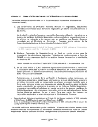 Base de Datos de Tributación del CIAT
                                           © Derechos Reservados




Artículo 39º DEVOLUCIONES DE TRIBUTOS ADMINISTRADOS POR LA SUNAT

Tratándose de tributos administrados por la Superintendencia Nacional de Administración
Tributaria - SUNAT:

    a. Las devoluciones se efectuarán mediante cheques no negociables, documentos
       valorados denominados Notas de Crédito Negociables y/o abono en cuenta corriente o
       de ahorros.

        La devolución mediante cheques no negociables, la emisión, utilización y transferencia a
        terceros de las Notas de Crédito Negociables, así como el abono en cuenta corriente o
        de ahorros se sujetarán a las normas que se establezca por Decreto Supremo
        refrendado por el Ministerio de Economía y Finanzas, previa opinión de la
        Superintendencia Nacional de Administración Tributaria – SUNAT.

        - Inciso a) sustituido por el Artículo 2° del Decreto Legislativo N° 930, publicado el 10 de octubre
          de 2003 y vigente a partir del 11 de octubre de 2003.

    b. Mediante Resolución de Superintendencia se fijará un monto mínimo para la
       presentación de solicitudes de devolución. Tratándose de montos menores al fijado, la
       SUNAT, podrá compensarlos de oficio o a solicitud de parte de acuerdo a lo establecido
       en el Artículo 40°.

        - Inciso sustituido por el Artículo 10° de la Ley N° 27038, publicada el 31 de diciembre de 1998.

    c. En los casos en que la SUNAT determine reparos como consecuencia de la verificación
       o fiscalización efectuada a partir de la solicitud mencionada en el inciso precedente,
       deberá proceder a la determinación del monto a devolver considerando los resultados de
       dicha verificación o fiscalización.

        Adicionalmente, si producto de la verificación o fiscalización antes mencionada, se
        encontraran omisiones en otros tributos o infracciones, la deuda tributaria que se genere
        por dichos conceptos podrá ser compensada con el pago en exceso, indebido, saldo a
        favor u otro concepto similar cuya devolución se solicita. De existir un saldo pendiente
        sujeto a devolución, se procederá a la emisión de las Notas de Crédito Negociables,
        cheques no negociables y/o al abono en cuenta corriente o de ahorros. Las Notas de
        Crédito Negociables y los cheques no negociables podrán ser aplicadas al pago de las
        deudas tributarias exigibles, de ser el caso. Para este efecto, los cheques no
        negociables se girarán a la orden del órgano de la Administración Tributaria.

-   Segundo párrafo del inciso c) sustituido por el Artículo 16° del Decreto Legislativo N° 953, publicado
    el 05 de febrero de 2004 y vigente a partir del 06 de febrero de 2004.
-   Inciso c) sustituido por el Artículo 2° del Decreto Legislativo N° 930, publicado el 10 de octubre de
    2003 y vigente a partir del 11 de octubre de 2003.

Tratándose de tributos administrados por los Gobiernos Locales las devoluciones se efectuarán
mediante cheques no negociables y/o documentos valorados denominados Notas de Crédito
Negociables. Será de aplicación en lo que fuere pertinente lo dispuesto en párrafos anteriores.



                                          Legislación Tributaria – Perú
                                                       23
 