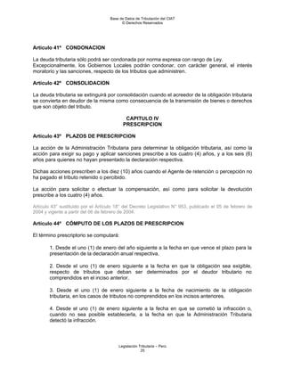 Base de Datos de Tributación del CIAT
                                           © Derechos Reservados




Artículo 41º CONDONACION

La deuda tributaria sólo podrá ser condonada por norma expresa con rango de Ley.
Excepcionalmente, los Gobiernos Locales podrán condonar, con carácter general, el interés
moratorio y las sanciones, respecto de los tributos que administren.

Artículo 42º CONSOLIDACION

La deuda tributaria se extinguirá por consolidación cuando el acreedor de la obligación tributaria
se convierta en deudor de la misma como consecuencia de la transmisión de bienes o derechos
que son objeto del tributo.

                                             CAPITULO IV
                                            PRESCRIPCION

Artículo 43º PLAZOS DE PRESCRIPCION

La acción de la Administración Tributaria para determinar la obligación tributaria, así como la
acción para exigir su pago y aplicar sanciones prescribe a los cuatro (4) años, y a los seis (6)
años para quienes no hayan presentado la declaración respectiva.

Dichas acciones prescriben a los diez (10) años cuando el Agente de retención o percepción no
ha pagado el tributo retenido o percibido.

La acción para solicitar o efectuar la compensación, así como para solicitar la devolución
prescribe a los cuatro (4) años.

Artículo 43° sustituido por el Artículo 18° del Decreto Legislativo N° 953, publicado el 05 de febrero de
2004 y vigente a partir del 06 de febrero de 2004.

Artículo 44º CÓMPUTO DE LOS PLAZOS DE PRESCRIPCION

El término prescriptorio se computará:

        1. Desde el uno (1) de enero del año siguiente a la fecha en que vence el plazo para la
        presentación de la declaración anual respectiva.

        2. Desde el uno (1) de enero siguiente a la fecha en que la obligación sea exigible,
        respecto de tributos que deban ser determinados por el deudor tributario no
        comprendidos en el inciso anterior.

        3. Desde el uno (1) de enero siguiente a la fecha de nacimiento de la obligación
        tributaria, en los casos de tributos no comprendidos en los incisos anteriores.

        4. Desde el uno (1) de enero siguiente a la fecha en que se cometió la infracción o,
        cuando no sea posible establecerla, a la fecha en que la Administración Tributaria
        detectó la infracción.



                                         Legislación Tributaria – Perú
                                                      25
 