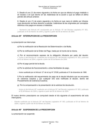 Base de Datos de Tributación del CIAT
                                           © Derechos Reservados


       5. Desde el uno (1) de enero siguiente a la fecha en que se efectuó el pago indebido o
       en exceso o en que devino en tal, tratándose de la acción a que se refiere el último
       párrafo del artículo anterior.

       6. Desde el uno (1) de enero siguiente a la fecha en que nace el crédito por tributos
       cuya devolución se tiene derecho a solicitar, tratándose de las originadas por conceptos
       distintos a los pagos en exceso o indebidos.

       - Numeral 6 del Artículo 44° incorporado por el Artículo 19° del Decreto Legislativo N° 953,
       publicado el 05 de febrero de 2004 y vigente a partir del 06 de febrero de 2004.

Artículo 45º INTERRUPCION DE LA PRESCRIPCION


La prescripción se interrumpe:

       a) Por la notificación de la Resolución de Determinación o de Multa.

       b) Por la notificación de la Orden de Pago, hasta por el monto de la misma.

       c) Por el reconocimiento expreso de la obligación tributaria por parte del deudor.
       - Inciso c) del Artículo 45° sustituido por el Artículo 20° del Decreto Legislativo N° 953, publicado
       el 05 de febrero de 2004 y vigente a partir del 06 de febrero de 2004.

       d) Por el pago parcial de la deuda.

       e) Por la solicitud de fraccionamiento u otras facilidades de pago.

       - Inciso sustituido por el Artículo 12° de la Ley N° 27038, publicada el 31 de diciembre de 1998.

       f) Por la notificación del requerimiento de pago de la deuda tributaria que se encuentre
       en cobranza coactiva y por cualquier otro acto notificado al deudor, dentro del
       Procedimiento de Cobranza Coactiva.

       g) Por la compensación o la presentación de la solicitud de devolución.

       - Inciso g) del Artículo 45° sustituido por el Artículo 20° del Decreto Legislativo N° 953, publicado
         el 05 de febrero de 2004 y vigente a partir del 06 de febrero de 2004.

El nuevo término prescriptorio se computará desde el día siguiente al acaecimiento del acto
interruptorio.

-   Párrafo sustituido por el Artículo 20° del Decreto Legislativo N° 953, publicado el 05 de febrero de
    2004 y vigente a partir del 06 de febrero de 2004).


Artículo 46º SUSPENSION DE LA PRESCRIPCION

La prescripción se suspende:



                                         Legislación Tributaria – Perú
                                                      26
 