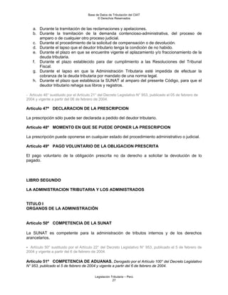 Base de Datos de Tributación del CIAT
                                            © Derechos Reservados


    a. Durante la tramitación de las reclamaciones y apelaciones.
    b. Durante la tramitación de la demanda contencioso-administrativa, del proceso de
       amparo o de cualquier otro proceso judicial.
    c. Durante el procedimiento de la solicitud de compensación o de devolución.
    d. Durante el lapso que el deudor tributario tenga la condición de no habido.
    e. Durante el plazo en que se encuentre vigente el aplazamiento y/o fraccionamiento de la
       deuda tributaria.
    f. Durante el plazo establecido para dar cumplimiento a las Resoluciones del Tribunal
       Fiscal.
    g. Durante el lapso en que la Administración Tributaria esté impedida de efectuar la
       cobranza de la deuda tributaria por mandato de una norma legal.
    h. Durante el plazo que establezca la SUNAT al amparo del presente Código, para que el
       deudor tributario rehaga sus libros y registros.

- Artículo 46° sustituido por el Artículo 21° del Decreto Legislativo N° 953, publicado el 05 de febrero de
2004 y vigente a partir del 06 de febrero de 2004.

Artículo 47º DECLARACION DE LA PRESCRIPCION

La prescripción sólo puede ser declarada a pedido del deudor tributario.

Artículo 48º MOMENTO EN QUE SE PUEDE OPONER LA PRESCRIPCION

La prescripción puede oponerse en cualquier estado del procedimiento administrativo o judicial.

Artículo 49º PAGO VOLUNTARIO DE LA OBLIGACION PRESCRITA

El pago voluntario de la obligación prescrita no da derecho a solicitar la devolución de lo
pagado.



LIBRO SEGUNDO

LA ADMINISTRACION TRIBUTARIA Y LOS ADMINISTRADOS


TITULO I
ORGANOS DE LA ADMINISTRACIÓN


Artículo 50º COMPETENCIA DE LA SUNAT

La SUNAT es competente para la administración de tributos internos y de los derechos
arancelarios.

- Artículo 50° sustituido por el Artículo 22° del Decreto Legislativo N° 953, publicado el 5 de febrero de
2004 y vigente a partir del 6 de febrero de 2004.

Artículo 51º COMPETENCIA DE ADUANAS. Derogado por el Artículo 100° del Decreto Legislativo
N° 953, publicado el 5 de febrero de 2004 y vigente a partir del 6 de febrero de 2004.

                                          Legislación Tributaria – Perú
                                                       27
 