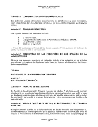 Base de Datos de Tributación del CIAT
                                           © Derechos Reservados




Artículo 52º COMPETENCIA DE LOS GOBIERNOS LOCALES

Los Gobiernos Locales administrarán exclusivamente las contribuciones y tasas municipales,
sean éstas últimas, derechos, licencias o arbitrios, y por excepción los impuestos que la Ley les
asigne.

Artículo 53º ÓRGANOS RESOLUTORES

Son órganos de resolución en materia tributaria:

         1.    El Tribunal Fiscal.
         2.    La Superintendencia Nacional de Administración Tributaria - SUNAT.
         3.    Los Gobiernos Locales.
         4.    Otros que la ley señale.

- Artículo 53° sustituido por el Artículo 23° del Decreto Legislativo N° 953, publicado el 5 de febrero de
2004 y vigente a partir del 6 de febrero de 2004.

Artículo 54º EXCLUSIVIDAD DE LAS FACULTADES DE LOS ORGANOS DE LA
ADMINISTRACION

Ninguna otra autoridad, organismo, ni institución, distinto a los señalados en los artículos
precedentes, podrá ejercer las facultades conferidas a los órganos administradores de tributos,
bajo responsabilidad.


TITULO II

FACULTADES DE LA ADMINISTRACION TRIBUTARIA

CAPITULO I
FACULTAD DE RECAUDACIÓN


Artículo 55º FACULTAD DE RECAUDACION

Es función de la Administración Tributaria recaudar los tributos. A tal efecto, podrá contratar
directamente los servicios de las entidades del sistema bancario y financiero para recibir el pago
de deudas correspondientes a tributos administrados por aquélla. Los convenios podrán incluir
la autorización para recibir y procesar declaraciones y otras comunicaciones dirigidas a la
Administración.

Artículo 56º MEDIDAS CAUTELARES PREVIAS AL PROCEDIMIENTO DE COBRANZA
COACTIVA

Excepcionalmente, cuando por el comportamiento del deudor tributario sea indispensable o,
existan razones que permitan presumir que la cobranza podría devenir en infructuosa, antes de
iniciado el Procedimiento de Cobranza Coactiva, la Administración a fin de asegurar el pago de

                                         Legislación Tributaria – Perú
                                                      28
 