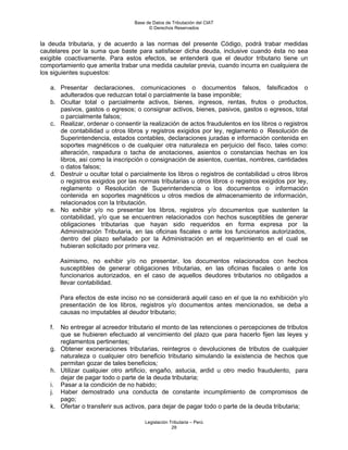 Base de Datos de Tributación del CIAT
                                        © Derechos Reservados


la deuda tributaria, y de acuerdo a las normas del presente Código, podrá trabar medidas
cautelares por la suma que baste para satisfacer dicha deuda, inclusive cuando ésta no sea
exigible coactivamente. Para estos efectos, se entenderá que el deudor tributario tiene un
comportamiento que amerita trabar una medida cautelar previa, cuando incurra en cualquiera de
los siguientes supuestos:

   a. Presentar declaraciones, comunicaciones o documentos falsos, falsificados o
      adulterados que reduzcan total o parcialmente la base imponible;
   b. Ocultar total o parcialmente activos, bienes, ingresos, rentas, frutos o productos,
      pasivos, gastos o egresos; o consignar activos, bienes, pasivos, gastos o egresos, total
      o parcialmente falsos;
   c. Realizar, ordenar o consentir la realización de actos fraudulentos en los libros o registros
      de contabilidad u otros libros y registros exigidos por ley, reglamento o Resolución de
      Superintendencia, estados contables, declaraciones juradas e información contenida en
      soportes magnéticos o de cualquier otra naturaleza en perjuicio del fisco, tales como:
      alteración, raspadura o tacha de anotaciones, asientos o constancias hechas en los
      libros, así como la inscripción o consignación de asientos, cuentas, nombres, cantidades
      o datos falsos;
   d. Destruir u ocultar total o parcialmente los libros o registros de contabilidad u otros libros
      o registros exigidos por las normas tributarias u otros libros o registros exigidos por ley,
      reglamento o Resolución de Superintendencia o los documentos o información
      contenida en soportes magnéticos u otros medios de almacenamiento de información,
      relacionados con la tributación.
   e. No exhibir y/o no presentar los libros, registros y/o documentos que sustenten la
      contabilidad, y/o que se encuentren relacionados con hechos susceptibles de generar
      obligaciones tributarias que hayan sido requeridos en forma expresa por la
      Administración Tributaria, en las oficinas fiscales o ante los funcionarios autorizados,
      dentro del plazo señalado por la Administración en el requerimiento en el cual se
      hubieran solicitado por primera vez.

        Asimismo, no exhibir y/o no presentar, los documentos relacionados con hechos
        susceptibles de generar obligaciones tributarias, en las oficinas fiscales o ante los
        funcionarios autorizados, en el caso de aquellos deudores tributarios no obligados a
        llevar contabilidad.

        Para efectos de este inciso no se considerará aquél caso en el que la no exhibición y/o
        presentación de los libros, registros y/o documentos antes mencionados, se deba a
        causas no imputables al deudor tributario;

   f. No entregar al acreedor tributario el monto de las retenciones o percepciones de tributos
      que se hubieren efectuado al vencimiento del plazo que para hacerlo fijen las leyes y
      reglamentos pertinentes;
   g. Obtener exoneraciones tributarias, reintegros o devoluciones de tributos de cualquier
      naturaleza o cualquier otro beneficio tributario simulando la existencia de hechos que
      permitan gozar de tales beneficios;
   h. Utilizar cualquier otro artificio, engaño, astucia, ardid u otro medio fraudulento, para
      dejar de pagar todo o parte de la deuda tributaria;
   i. Pasar a la condición de no habido;
   j. Haber demostrado una conducta de constante incumplimiento de compromisos de
      pago;
   k. Ofertar o transferir sus activos, para dejar de pagar todo o parte de la deuda tributaria;

                                      Legislación Tributaria – Perú
                                                   29
 