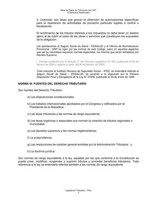 Base de Datos de Tributación del CIAT
                                         © Derechos Reservados


              3. Licencias: son tasas que gravan la obtención de autorizaciones específicas
              para la realización de actividades de provecho particular sujetas a control o
              fiscalización.

              El rendimiento de los tributos distintos a los impuestos no debe tener un destino
              ajeno al de cubrir el costo de las obras o servicios que constituyen los supuestos
              de la obligación.

              Las aportaciones al Seguro Social de Salud - ESSALUD y la Oficina de Normalización
              Previsional - ONP se rigen por las normas de este Código, salvo en aquellos aspectos
              que por su naturaleza requieran normas especiales, los mismos que serán señalados por
              Decreto Supremo.

              - Párrafo sustituido por el Artículo 2° del Decreto Legislativo N° 953, publicado el 05 de
              febrero de 2004 y vigente a partir del 06 de febrero de 2004.

              Toda mención al Instituto Peruano de Seguridad Social – IPSS, se entenderá referida al
              Seguro Social de Salud – ESSALUD, de acuerdo a lo dispuesto por la Primera
              Disposición Final y Derogatoria de la Ley N° 27056, publicada el 30 de enero de 1999.

NORMA III: FUENTES DEL DERECHO TRIBUTARIO

Son fuentes del Derecho Tributario:

       a) Las disposiciones constitucionales;

       b) Los tratados internacionales aprobados por el Congreso y ratificados por el
         Presidente de la República;

       c) Las leyes tributarias y las normas de rango equivalente;

       d) Las leyes orgánicas o especiales que norman la creación de tributos regionales o
         municipales;

       e) Los decretos supremos y las normas reglamentarias;

       f) La jurisprudencia;

       g) Las resoluciones de carácter general emitidas por la Administración Tributaria; y,

       h) La doctrina jurídica.

Son normas de rango equivalente a la ley, aquéllas por las que conforme a la Constitución se
puede crear, modificar, suspender o suprimir tributos y conceder beneficios tributarios. Toda
referencia a la ley se entenderá referida también a las normas de rango equivalente.




                                       Legislación Tributaria – Perú
                                                     3
 