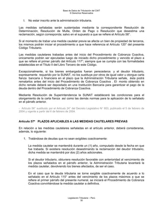 Base de Datos de Tributación del CIAT
                                           © Derechos Reservados


    l.   No estar inscrito ante la administración tributaria.

Las medidas señaladas serán sustentadas mediante la correspondiente Resolución de
Determinación, Resolución de Multa, Orden de Pago o Resolución que desestima una
reclamación, según corresponda; salvo en el supuesto a que se refiere el Artículo 58°.

Si al momento de trabar una medida cautelar previa se afecta un bien de propiedad de terceros,
los mismos podrán iniciar el procedimiento a que hace referencia el Artículo 120° del presente
Código Tributario.

Las medidas cautelares trabadas antes del inicio del Procedimiento de Cobranza Coactiva,
únicamente podrán ser ejecutadas luego de iniciado dicho procedimiento y vencido el plazo a
que se refiere el primer párrafo del Artículo 117°; siempre que se cumpla con las formalidades
establecidas en el Título II del Libro Tercero de este Código.

Excepcionalmente, si los bienes embargados fueran perecederos y el deudor tributario,
expresamente requerido por la SUNAT, no los sustituye por otros de igual valor u otorgue carta
fianza bancaria o financiera en el plazo que la Administración Tributaria señale, ésta podrá
rematarlos antes del inicio del Procedimiento de Cobranza Coactiva . El monto obtenido en
dicho remate deberá ser depositado en una Institución Bancaria para garantizar el pago de la
deuda dentro del Procedimiento de Cobranza Coactiva.

Mediante Resolución de Superintendencia la SUNAT establecerá las condiciones para el
otorgamiento de la carta fianza así como las demás normas para la aplicación de lo señalado
en el párrafo anterior.

- Artículo 56° sustituido por el Artículo 24° del Decreto Legislativo N° 953, publicado el 5 de febrero de
2004 y vigente a partir del 6 de febrero de 2004.


Artículo 57º PLAZOS APLICABLES A LAS MEDIDAS CAUTELARES PREVIAS

En relación a las medidas cautelares señaladas en el artículo anterior, deberá considerarse,
además, lo siguiente:

    1. Tratándose de deudas que no sean exigibles coactivamente:

         La medida cautelar se mantendrá durante un (1) año, computado desde la fecha en que
         fue trabada. Si existiera resolución desestimando la reclamación del deudor tributario,
         dicha medida se mantendrá por dos (2) años adicionales.

         Si el deudor tributario, obtuviera resolución favorable con anterioridad al vencimiento de
         los plazos señalados en el párrafo anterior, la Administración Tributaria levantará la
         medida cautelar, devolviendo los bienes afectados, de ser el caso.

         En el caso que la deuda tributaria se torne exigible coactivamente de acuerdo a lo
         señalado en el Artículo 115° antes del vencimiento de los plazos máximos a que se
         refiere el primer párrafo del presente numeral, se iniciará el Procedimiento de Cobranza
         Coactiva convirtiéndose la medida cautelar a definitiva.



                                         Legislación Tributaria – Perú
                                                      30
 