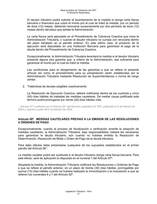 Base de Datos de Tributación del CIAT
                                            © Derechos Reservados


        El deudor tributario podrá solicitar el levantamiento de la medida si otorga carta fianza
        bancaria o financiera que cubra el monto por el cual se trabó la medida, por un período
        de doce (12) meses, debiendo renovarse sucesivamente por dos períodos de doce (12)
        meses dentro del plazo que señale la Administración.

        La carta fianza será ejecutada en el Procedimiento de Cobranza Coactiva que inicie la
        Administración Tributaria, o cuando el deudor tributario no cumpla con renovarla dentro
        del plazo señalado en el párrafo anterior. En este último caso, el producto de la
        ejecución será depositado en una Institución Bancaria para garantizar el pago de la
        deuda dentro del Procedimiento de Cobranza Coactiva.

        Excepcionalmente, la Administración Tributaria levantará la medida si el deudor tributario
        presenta alguna otra garantía que, a criterio de la Administración, sea suficiente para
        garantizar el monto por el cual se trabó la medida.

        Las condiciones para el otorgamiento de las garantías a que se refiere el presente
        artículo así como el procedimiento para su presentación serán establecidas por la
        Administración Tributaria mediante Resolución de Superintendencia o norma de rango
        similar.

    2. Tratándose de deudas exigibles coactivamente:

        La Resolución de Ejecución Coactiva, deberá notificarse dentro de los cuarenta y cinco
        (45) días hábiles de trabadas las medidas cautelares. De mediar causa justificada este
        término podrá prorrogarse por veinte (20) días hábiles más.

- Artículo 57° sustituido por el Artículo 25° del Decreto Legislativo N° 953, publicado el 5 de febrero de
2004 y vigente a partir del 6 de febrero de 2004.


Artículo 58º MEDIDAS CAUTELARES PREVIAS A LA EMISION DE LAS RESOLUCIONES
U ÓRDENES DE PAGO

Excepcionalmente, cuando el proceso de fiscalización o verificación amerite la adopción de
medidas cautelares, la Administración Tributaria, bajo responsabilidad, trabará las necesarias
para garantizar la deuda tributaria, aún cuando no hubiese emitido la Resolución de
Determinación, Resolución de Multa u Orden de Pago de la deuda tributaria.

Para tales efectos debe presentarse cualquiera de los supuestos establecidos en el primer
párrafo del Artículo 56°.

La medida cautelar podrá ser sustituida si el deudor tributario otorga carta fianza bancaria. Para
este efecto, será de aplicación lo dispuesto en el numeral 1 del Artículo 57º.

Adoptada la medida, la Administración Tributaria notificará las Resoluciones u Ordenes de Pago
a que se refiere el párrafo anterior, en un plazo de treinta (30) días hábiles, prorrogables por
quince (15) días hábiles cuando se hubiera realizado la inmovilización o la incautación a que se
refieren los numerales 6 y 7 del Artículo 62º.




                                           Legislación Tributaria – Perú
                                                        31
 