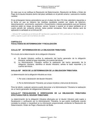 Base de Datos de Tributación del CIAT
                                            © Derechos Reservados


En caso que no se notifique la Resolución de Determinación, Resolución de Multa u Orden de
Pago de la deuda tributaria dentro del plazo señalado en el párrafo anterior, caducará la medida
cautelar.

Si se embargaran bienes perecederos que en el plazo de diez (10) días calendario siguientes a
la fecha en que se trabaron las medidas cautelares puedan ser objeto de deterioro,
descomposición, vencimiento, expiración o fenecimiento o bienes perecederos que por factores
externos estén en riesgo de perderse, vencer, fenecer o expirar en el plazo señalado en el
cuarto párrafo del presente artículo, éstos podrán rematarse. Para estos efectos será de
aplicación lo señalado en el Artículo 56°.

- Artículo 58° sustituido por el Artículo 26° del Decreto Legislativo N° 953, publicado el 5 de febrero de
2004 y vigente a partir del 6 de febrero de 2004.


CAPITULO II
FACULTADES DE DETERMINACION Y FISCALIZACIÓN


Artículo 59º DETERMINACION DE LA OBLIGACION TRIBUTARIA

Por el acto de la determinación de la obligación tributaria:

    a)    El deudor tributario verifica la realización del hecho generador de la obligación
          tributaria, señala la base imponible y la cuantía del tributo.
    b)    La Administración Tributaria verifica la realización del hecho generador de la
          obligación tributaria, identifica al deudor tributario, señala la base imponible y la
          cuantía del tributo.

Artículo 60º INICIO DE LA DETERMINACION DE LA OBLIGACION TRIBUTARIA

La determinación de la obligación tributaria se inicia:

         1. Por acto o declaración del deudor tributario.

         2. Por la Administración Tributaria; por propia iniciativa o denuncia de terceros.

Para tal efecto, cualquier persona puede denunciar a la Administración Tributaria la realización
de un hecho generador de obligaciones tributarias.

Artículo 61º FISCALIZACION O VERIFICACION DE LA OBLIGACION TRIBUTARIA
EFECTUADA POR EL DEUDOR TRIBUTARIO

La determinación de la obligación tributaria efectuada por el deudor tributario está sujeta a
fiscalización o verificación por la Administración Tributaria, la que podrá modificarla cuando
constate la omisión o inexactitud en la información proporcionada, emitiendo la Resolución de
Determinación, Orden de Pago o Resolución de Multa.




                                           Legislación Tributaria – Perú
                                                        32
 