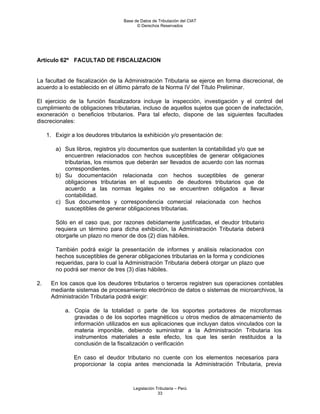 Base de Datos de Tributación del CIAT
                                          © Derechos Reservados




Artículo 62º FACULTAD DE FISCALIZACION


La facultad de fiscalización de la Administración Tributaria se ejerce en forma discrecional, de
acuerdo a lo establecido en el último párrafo de la Norma IV del Título Preliminar.

El ejercicio de la función fiscalizadora incluye la inspección, investigación y el control del
cumplimiento de obligaciones tributarias, incluso de aquellos sujetos que gocen de inafectación,
exoneración o beneficios tributarios. Para tal efecto, dispone de las siguientes facultades
discrecionales:

     1. Exigir a los deudores tributarios la exhibición y/o presentación de:

        a) Sus libros, registros y/o documentos que sustenten la contabilidad y/o que se
           encuentren relacionados con hechos susceptibles de generar obligaciones
           tributarias, los mismos que deberán ser llevados de acuerdo con las normas
           correspondientes.
        b) Su documentación relacionada con hechos suceptibles de generar
           obligaciones tributarias en el supuesto de deudores tributarios que de
           acuerdo a las normas legales no se encuentren obligados a llevar
           contabilidad.
        c) Sus documentos y correspondencia comercial relacionada con hechos
           susceptibles de generar obligaciones tributarias.

        Sólo en el caso que, por razones debidamente justificadas, el deudor tributario
        requiera un término para dicha exhibición, la Administración Tributaria deberá
        otorgarle un plazo no menor de dos (2) días hábiles.

        También podrá exigir la presentación de informes y análisis relacionados con
        hechos susceptibles de generar obligaciones tributarias en la forma y condiciones
        requeridas, para lo cual la Administración Tributaria deberá otorgar un plazo que
        no podrá ser menor de tres (3) días hábiles.

2.    En los casos que los deudores tributarios o terceros registren sus operaciones contables
      mediante sistemas de procesamiento electrónico de datos o sistemas de microarchivos, la
      Administración Tributaria podrá exigir:

            a. Copia de la totalidad o parte de los soportes portadores de microformas
               gravadas o de los soportes magnéticos u otros medios de almacenamiento de
               información utilizados en sus aplicaciones que incluyan datos vinculados con la
               materia imponible, debiendo suministrar a la Administración Tributaria los
               instrumentos materiales a este efecto, los que les serán restituidos a la
               conclusión de la fiscalización o verificación

                En caso el deudor tributario no cuente con los elementos necesarios para
                proporcionar la copia antes mencionada la Administración Tributaria, previa



                                        Legislación Tributaria – Perú
                                                     33
 