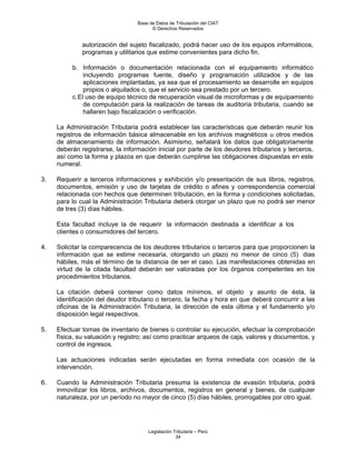 Base de Datos de Tributación del CIAT
                                        © Derechos Reservados


              autorización del sujeto fiscalizado, podrá hacer uso de los equipos informáticos,
              programas y utilitarios que estime convenientes para dicho fin.

          b. Información o documentación relacionada con el equipamiento informático
               incluyendo programas fuente, diseño y programación utilizados y de las
               aplicaciones implantadas, ya sea que el procesamiento se desarrolle en equipos
               propios o alquilados o, que el servicio sea prestado por un tercero.
          c. El uso de equipo técnico de recuperación visual de microformas y de equipamiento
               de computación para la realización de tareas de auditoría tributaria, cuando se
               hallaren bajo fiscalización o verificación.

     La Administración Tributaria podrá establecer las características que deberán reunir los
     registros de información básica almacenable en los archivos magnéticos u otros medios
     de almacenamiento de información. Asimismo, señalará los datos que obligatoriamente
     deberán registrarse, la información inicial por parte de los deudores tributarios y terceros,
     así como la forma y plazos en que deberán cumplirse las obligaciones dispuestas en este
     numeral.

3.   Requerir a terceros informaciones y exhibición y/o presentación de sus libros, registros,
     documentos, emisión y uso de tarjetas de crédito o afines y correspondencia comercial
     relacionada con hechos que determinen tributación, en la forma y condiciones solicitadas,
     para lo cual la Administración Tributaria deberá otorgar un plazo que no podrá ser menor
     de tres (3) días hábiles.

     Esta facultad incluye la de requerir la información destinada a identificar a los
     clientes o consumidores del tercero.

4.   Solicitar la comparecencia de los deudores tributarios o terceros para que proporcionen la
     información que se estime necesaria, otorgando un plazo no menor de cinco (5) dias
     hábiles, más el término de la distancia de ser el caso. Las manifestaciones obtenidas en
     virtud de la citada facultad deberán ser valoradas por los órganos competentes en los
     procedimientos tributarios.

     La citación deberá contener como datos mínimos, el objeto y asunto de ésta, la
     identificación del deudor tributario o tercero, la fecha y hora en que deberá concurrir a las
     oficinas de la Administración Tributaria, la dirección de esta última y el fundamento y/o
     disposición legal respectivos.

5.   Efectuar tomas de inventario de bienes o controlar su ejecución, efectuar la comprobación
     física, su valuación y registro; así como practicar arqueos de caja, valores y documentos, y
     control de ingresos.

     Las actuaciones indicadas serán ejecutadas en forma inmediata con ocasión de la
     intervención.

6.   Cuando la Administración Tributaria presuma la existencia de evasión tributaria, podrá
     inmovilizar los libros, archivos, documentos, registros en general y bienes, de cualquier
     naturaleza, por un período no mayor de cinco (5) días hábiles, prorrogables por otro igual.




                                      Legislación Tributaria – Perú
                                                   34
 