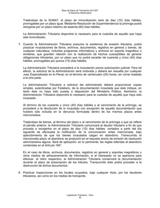 Base de Datos de Tributación del CIAT
                                       © Derechos Reservados


   Tratándose de la SUNAT, el plazo de inmovilización será de diez (10) días hábiles,
   prorrogables por un plazo igual. Mediante Resolución de Superintendencia la prórroga podrá
   otorgarse por un plazo máximo de sesenta (60) días hábiles.

   La Administración Tributaria dispondrá lo necesario para la custodia de aquello que haya
   sido inmovilizado.

7. Cuando la Administración Tributaria presuma la existencia de evasión tributaria, podrá
   practicar incautaciones de libros, archivos, documentos, registros en general y bienes, de
   cualquier naturaleza, incluidos programas informáticos y archivos en soporte magnético o
   similares, que guarden relación con la realización de hechos susceptibles de generar
   obligaciones tributarias, por un plazo que no podrá exceder de cuarenta y cinco (45) días
   hábiles, prorrogables por quince (15) días hábiles.

   La Administración Tributaria procederá a la incautación previa autorización judicial. Para tal
   efecto, la solicitud de la Administración será motivada y deberá ser resuelta por cualquier
   Juez Especializado en lo Penal, en el término de veinticuatro (24) horas, sin correr traslado
   a la otra parte.

   La Administración Tributaria a solicitud del administrado deberá proporcionar copias
   simples, autenticadas por Fedatario, de la documentación incautada que éste indique, en
   tanto ésta no haya sido puesta a disposición del Ministerio Público. Asimismo, la
   Administración Tributaria dispondrá lo necesario para la custodia de aquello que haya sido
   incautado.

   Al término de los cuarenta y cinco (45) días hábiles o al vencimiento de la prórroga, se
   procederá a la devolución de lo incautado con excepción de aquella documentación que
   hubiera sido incluida en la denuncia formulada dentro de los mismos plazos antes
   mencionados.

   Tratándose de bienes, al término del plazo o al vencimiento de la prórroga a que se refiere
   el párrafo anterior, la Administración Tributaria comunicará al deudor tributario a fin de que
   proceda a recogerlos en el plazo de diez (10) dias hábiles contados a partir del día
   siguiente de efectuada la notificación de la comunicación antes mencionada, bajo
   apercibimiento de que los bienes incautados caigan en abandono. Transcurrido el
   mencionado plazo; el abandono se producirá sin el requisito previo de emisión de resolución
   administrativa alguna. Será de aplicación, en lo pertinente, las reglas referidas al abandono
   contenidas en el Artículo 184°.

   En el caso de libros, archivos, documentos, registros en general y soportes magnéticos u
   otros medios de almacenamiento de información, si el interesado no se apersona para
   efectuar el retiro respectivo, la Administración Tributaria conservará la documentación
   durante el plazo de prescripción de los tributos. Transcurrido éste podrá proceder a la
   destrucción de dichos documentos.

8. Practicar inspecciones en los locales ocupados, bajo cualquier título, por los deudores
   tributarios, así como en los medios de transporte.




                                     Legislación Tributaria – Perú
                                                  35
 