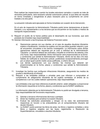 Base de Datos de Tributación del CIAT
                                           © Derechos Reservados


      Para realizar las inspecciones cuando los locales estuvieren cerrados o cuando se trate de
      domicilios particulares, será necesario solicitar autorización judicial, la que debe ser resuelta
      en forma inmediata y otorgándose el plazo necesario para su cumplimiento sin correr
      traslado a la otra parte.

      La actuación indicada será ejecutada en forma inmediata con ocasión de la intervención.

      En el acto de inspección la Administración Tributaria podrá tomar declaraciones al deudor
      tributario, a su representante o a los terceros que se encuentren en los locales o medios de
      transporte inspeccionados.

9. Requerir el auxilio de la fuerza pública para el desempeño de sus funciones, que será
    prestado de inmediato bajo responsabilidad.
10. Solicitar información a las Empresas del Sistema Financiero sobre:

       a)    Operaciones pasivas con sus clientes, en el caso de aquellos deudores tributarios
             sujetos a fiscalización, incluidos los sujetos con los que éstos guarden relación y que
             se encuentren vinculados a los hechos investigados. La información sobre dichas
             operaciones deberá ser requerida por el Juez a solicitud de la Administración
             Tributaria. La solicitud deberá ser motivada y resuelta en el término de setenta y dos
             (72) horas, bajo responsabilidad. Dicha información será proporcionada en la forma
             y condiciones que señale la Administración Tributaria, dentro de los diez (10) días
             hábiles de notificada la resolución judicial, pudiéndose excepcionalmente prorrogar
             por un plazo igual cuando medie causa justificada, a criterio del juez.
       b)    Las demás operaciones con sus clientes, las mismas que deberán ser
             proporcionadas en la forma, plazos y condiciones que señale la Administración
             Tributaria.

11.    Investigar los hechos que configuran infracciones tributarias, asegurando los medios de
       prueba e identificando al infractor.
12.    Requerir a las entidades públicas o privadas para que informen o comprueben el
       cumplimiento de obligaciones tributarias de los sujetos sometidos al ámbito de su
       competencia o con los cuales realizan operaciones, bajo responsabilidad.

       Las entidades a las que hace referencia el párrafo anterior, están obligadas a proporcionar
       la información requerida en la forma, plazos y condiciones que la SUNAT establezca.

       La información obtenida por la Administración Tributaria no podrá ser divulgada a terceros,
       bajo responsabilidad del funcionario responsable.

       13.   Solicitar a terceros informaciones técnicas o peritajes.
       14.   Dictar las medidas para erradicar la evasión tributaria.
       15.   Evaluar las solicitudes presentadas y otorgar, en su caso, las autorizaciones
             respectivas en función a los antecedentes y/o al comportamiento tributario del
             deudor tributario.
       16.   La SUNAT podrá autorizar los libros de actas, los libros y registros contables u otros
             libros y registros exigidos por las leyes, reglamentos o Resolución de
             Superintendencia, vinculados a asuntos tributarios.




                                         Legislación Tributaria – Perú
                                                      36
 