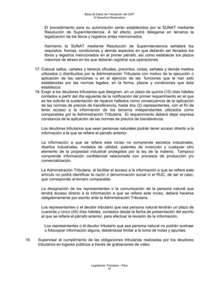 Base de Datos de Tributación del CIAT
                                         © Derechos Reservados


           El procedimiento para su autorización serán establecidos por la SUNAT mediante
           Resolución de Superintendencia. A tal efecto, podrá delegarse en terceros la
           legalización de los libros y registros antes mencionados.

           Asimismo la SUNAT mediante Resolución de Superintendencia señalará los
           requisitos, formas, condiciones y demás aspectos en que deberán ser llevados los
           libros y registros mencionados en el primer párrafo, así como establecer los plazos
           máximos de atraso en los que deberán registrar sus operaciones.

      17. Colocar sellos, carteles y letreros oficiales, precintos, cintas, señales y demás medios
          utilizados o distribuidos por la Administración Tributaria con motivo de la ejecución o
          aplicación de las sanciones o en el ejercicio de las funciones que le han sido
          establecidas por las normas legales, en la forma, plazos y condiciones que ésta
          establezca.
      18. Exigir a los deudores tributarios que designen, en un plazo de quince (15) días hábiles
          contados a partir del día siguiente de la notificación del primer requerimiento en el que
          se les solicite la sustentación de reparos hallados como consecuencia de la aplicación
          de las normas de precios de transferencia, hasta dos (2) representantes, con el fin de
          tener acceso a la información de los terceros independientes utilizados como
          comparables por la Administración Tributaria. El requerimiento deberá dejar expresa
          constancia de la aplicación de las normas de precios de transferencia.

         Los deudores tributarios que sean personas naturales podrán tener acceso directo a la
         información a la que se refiere el párrafo anterior.

         La información a que se refiere este inciso no comprende secretos industriales,
         diseños industriales, modelos de utilidad, patentes de invención y cualquier otro
         elemento de la propiedad industrial protegidos por la ley de la materia. Tampoco
         comprende información confidencial relacionada con procesos de producción y/o
         comercialización.

         La Administración Tributaria, al facilitar el acceso a la información a que se refiere este
         artículo no podrá identificar la razón o denominación social ni el RUC, de ser el caso,
         que corresponde al tercero comparable.

         La designación de los representantes o la comunicación de la persona natural que
         tendrá acceso directo a la información a que se refiere este inciso, deberá hacerse
         obligatoriamente por escrito ante la Administración Tributaria.

         Los representantes o el deudor tributario que sea persona natural tendrán un plazo de
         cuarenta y cinco (45) días hábiles, contados desde la fecha de presentación del escrito
         al que se refiere el párrafo anterior, para efectuar la revisión de la información.

           Los representantes o el deudor tributario que sea persona natural no podrán sustraer
           o fotocopiar información alguna, debiéndose limitar a la toma de notas y apuntes.

19.    Supervisar el cumplimiento de las obligaciones tributarias realizadas por los deudores
       tributarios en lugares públicos a través de grabaciones de video.




                                       Legislación Tributaria – Perú
                                                    37
 