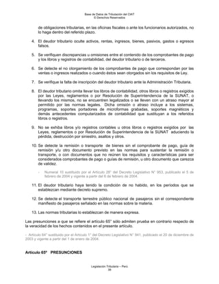 Base de Datos de Tributación del CIAT
                                            © Derechos Reservados


        de obligaciones tributarias, en las oficinas fiscales o ante los funcionarios autorizados, no
        lo haga dentro del referido plazo.

    4. El deudor tributario oculte activos, rentas, ingresos, bienes, pasivos, gastos o egresos
       falsos.

    5. Se verifiquen discrepancias u omisiones entre el contenido de los comprobantes de pago
       y los libros y registros de contabilidad, del deudor tributario o de terceros.

    6. Se detecte el no otorgamiento de los comprobantes de pago que correspondan por las
       ventas o ingresos realizados o cuando éstos sean otorgados sin los requisitos de Ley.

    7. Se verifique la falta de inscripción del deudor tributario ante la Administración Tributaria.

    8. El deudor tributario omita llevar los libros de contabilidad, otros libros o registros exigidos
       por las Leyes, reglamentos o por Resolución de Superintendencia de la SUNAT, o
       llevando los mismos, no se encuentren legalizados o se lleven con un atraso mayor al
       permitido por las normas legales. Dicha omisión o atraso incluye a los sistemas,
       programas, soportes portadores de microformas grabadas, soportes magnéticos y
       demás antecedentes computarizados de contabilidad que sustituyan a los referidos
       libros o registros.

    9. No se exhiba libros y/o registros contables u otros libros o registros exigidos por las
       Leyes, reglamentos o por Resolución de Superintendencia de la SUNAT aduciendo la
       pérdida, destrucción por siniestro, asaltos y otros.

    10. Se detecte la remisión o transporte de bienes sin el comprobante de pago, guía de
        remisión y/u otro documento previsto en las normas para sustentar la remisión o
        transporte, o con documentos que no reúnen los requisitos y características para ser
        considerados comprobantes de pago o guías de remisión, u otro documento que carezca
        de validez.

        -   Numeral 10 sustituido por el Artículo 28° del Decreto Legislativo N° 953, publicado el 5 de
            febrero de 2004 y vigente a partir del 6 de febrero de 2004.

    11. El deudor tributario haya tenido la condición de no habido, en los períodos que se
        establezcan mediante decreto supremo.

    12. Se detecte el transporte terrestre público nacional de pasajeros sin el correspondiente
        manifiesto de pasajeros señalado en las normas sobre la materia.

    13. Las normas tributarias lo establezcan de manera expresa.

Las presunciones a que se refiere el artículo 65° sólo admiten prueba en contrario respecto de
la veracidad de los hechos contenidos en el presente artículo.

- Artículo 64° sustituido por el Artículo 1° del Decreto Legislativo N° 941, publicado el 20 de diciembre de
2003 y vigente a partir del 1 de enero de 2004.


Artículo 65º PRESUNCIONES


                                          Legislación Tributaria – Perú
                                                       39
 