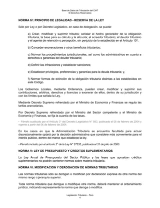 Base de Datos de Tributación del CIAT
                                            © Derechos Reservados


NORMA IV: PRINCIPIO DE LEGALIDAD - RESERVA DE LA LEY

Sólo por Ley o por Decreto Legislativo, en caso de delegación, se puede:

        a) Crear, modificar y suprimir tributos; señalar el hecho generador de la obligación
        tributaria, la base para su cálculo y la alícuota; el acreedor tributario; el deudor tributario
        y el agente de retención o percepción, sin perjuicio de lo establecido en el Artículo 10º;

        b) Conceder exoneraciones y otros beneficios tributarios;

        c) Normar los procedimientos jurisdiccionales, así como los administrativos en cuanto a
        derechos o garantías del deudor tributario;

        d) Definir las infracciones y establecer sanciones;

        e) Establecer privilegios, preferencias y garantías para la deuda tributaria; y,

        f) Normar formas de extinción de la obligación tributaria distintas a las establecidas en
        este Código.

Los Gobiernos Locales, mediante Ordenanza, pueden crear, modificar y suprimir sus
contribuciones, arbitrios, derechos y licencias o exonerar de ellos, dentro de su jurisdicción y
con los límites que señala la Ley.

Mediante Decreto Supremo refrendado por el Ministro de Economía y Finanzas se regula las
tarifas arancelarias.

Por Decreto Supremo refrendado por el Ministro del Sector competente y el Ministro de
Economía y Finanzas, se fija la cuantía de las tasas.

- Párrafo sustituido por el Artículo 3° del Decreto Legislativo N° 953, publicado el 05 de febrero de 2004 y
vigente a partir del 06 de febrero de 2004.

En los casos en que la Administración Tributaria se encuentra facultada para actuar
discrecionalmente optará por la decisión administrativa que considere más conveniente para el
interés público, dentro del marco que establece la ley.

- Párrafo incluido por el artículo 2° de la Ley N° 27335, publicada el 31 de julio de 2000.

NORMA V: LEY DE PRESUPUESTO Y CREDITOS SUPLEMENTARIOS

La Ley Anual de Presupuesto del Sector Público y las leyes que aprueban créditos
suplementarios no podrán contener normas sobre materia tributaria.

NORMA VI: MODIFICACION Y DEROGACION DE NORMAS TRIBUTARIAS

Las normas tributarias sólo se derogan o modifican por declaración expresa de otra norma del
mismo rango o jerarquía superior.

Toda norma tributaria que derogue o modifique otra norma, deberá mantener el ordenamiento
jurídico, indicando expresamente la norma que deroga o modifica.

                                           Legislación Tributaria – Perú
                                                         4
 