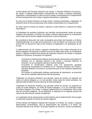 Base de Datos de Tributación del CIAT
                                © Derechos Reservados


a) Para efectos del Impuesto General a las Ventas e Impuesto Selectivo al Consumo,
las ventas o ingresos determinados incrementarán las ventas o ingresos declarados,
registrados o comprobados en cada uno de los meses comprendidos en el requerimiento
en forma proporcional a las ventas o ingresos declarados o registrados.

En caso que el deudor tributario no tenga ventas o ingresos declarados o registrados, la
atribución será en forma proporcional a los meses comprendidos en el requerimiento.

En estos casos la omisión de ventas o ingresos no dará derecho a cómputo de crédito
fiscal alguno.

b) Tratándose de deudores tributarios que perciban exclusivamente rentas de tercera
categoría del Impuesto a la Renta, las ventas o ingresos determinados se considerarán
como renta neta de tercera categoría del ejercicio a que corresponda.

No procederá la deducción del costo computable para efecto del Impuesto a la Renta.
Excepcionalmente, en el caso de la presunción a que se refieren los incisos 2) y 8) del
artículo 65º se deducirá el costo de las compras no registradas o no declaradas, de ser
el caso.

La determinación de las ventas o ingresos considerados como rentas presuntas de la
tercera categoría del Impuesto a la Renta a la que se refiere este inciso, se consideraran
ventas o ingresos omitidos para efectos del Impuesto General a las Ventas o Impuesto
Selectivo al Consumo, de acuerdo a lo siguiente:

       (i) Cuando el contribuyente realizara exclusivamente operaciones exoneradas y/o
       inafectas con el Impuesto General a las Ventas o Impuesto Selectivo al
       Consumo, no se computarán efectos en dichos Impuestos.
       (ii) Cuando el contribuyente realizara junto con operaciones gravadas
       operaciones exoneradas y/o inafectas con el Impuesto General a las Ventas o
       Impuesto Selectivo al Consumo, se presumirá que se han realizado operaciones
       gravadas.
       (iii) Cuando el contribuyente realizara operaciones de exportación, se presumirá
       que se han realizado operaciones internas gravadas.

Tratándose de deudores tributarios que perciban rentas de primera y/o segunda y/o
cuarta y/o quinta categoría y a su vez perciban rentas netas de fuente extranjera, los
ingresos determinados formaran parte de la renta neta global.

Tratándose de deudores tributarios que perciban rentas de primera y/o segunda y/o
cuarta y/o quinta categoría, y/o rentas de fuente extranjera, y a su vez, obtengan rentas
de tercera categoría, las ventas o ingresos determinados se considerarán como renta
neta de la tercera categoría. Es de aplicación lo dispuesto en el segundo párrafo del
inciso b) de este artículo, cuando corresponda.

c) La aplicación de las presunciones no tiene efectos para la determinación de los pagos
a cuenta del Impuesto a la Renta de tercera categoría.

d) Para efectos del Régimen Especial del Impuesto a la Renta, las ventas o ingresos
determinados incrementarán, para la determinación del Impuesto a la Renta, del
Impuesto General a las Ventas e Impuesto Selectivo al Consumo, cuando corresponda,

                              Legislación Tributaria – Perú
                                           41
 