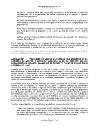 Base de Datos de Tributación del CIAT
                                        © Derechos Reservados


       las ventas o ingresos declarados, registrados o comprobados en cada uno de los meses
       comprendidos en el requerimiento en forma proporcional a las ventas o ingresos
       declarados o registrados.

       En caso que el deudor tributario no tenga ventas o ingresos declarados, registrados o
       comprobados, la atribución será en forma proporcional a los meses comprendidos en el
       requerimiento.

       Para efectos de la determinación señalada en el presente inciso será de aplicación, en lo
       que fuera pertinente, lo dispuesto en el segundo párrafo del inciso b) del presente
       artículo.

       e) Para efectos del Nuevo Régimen Único Simplificado, se aplicarán las normas que
       regulan dicho régimen.

En el caso de contribuyentes que, producto de la aplicación de las presunciones, deban
incluirse en el Régimen General de conformidad a lo normado en el Impuesto a la Renta, se
procederá de acuerdo a lo señalado en los incisos a) al e) del presente artículo.

- Artículo 65°-A incorporado por el Artículo 3° del Decreto Legislativo N° 941, publicado el 20 de
diciembre de 2003 y vigente a partir del 1 de enero de 2004.


ARTÍCULO 66º     PRESUNCIÓN DE VENTAS O INGRESOS POR OMISIONES EN EL
REGISTRO DE VENTAS O LIBRO DE INGRESOS, O EN SU DEFECTO, EN LAS
DECLARACIONES JURADAS, CUANDO NO SE PRESENTE Y/O NO SE EXHIBA DICHO
REGISTRO Y/O LIBRO

Cuando en el registro de ventas o libro de ingresos, dentro de los doce (12) meses
comprendidos en el requerimiento, se compruebe omisiones en no menos de cuatro (4) meses
consecutivos o no consecutivos, que en total sean iguales o mayores al diez por ciento (10%)
de las ventas o ingresos en esos meses, se incrementará las ventas o ingresos registrados o
declarados en los meses restantes, en el porcentaje de omisiones constatadas, sin perjuicio de
acotar las omisiones halladas.

En aquellos casos que el deudor tributario no cumpla con presentar y/o exhibir el registro de
ventas o libro de ingresos, el monto de las ventas o ingresos omitidos se determinará
comparando el total de ventas o ingresos mensuales comprobados por la Administración a
través de la información obtenida de terceros y el monto de las ventas o ingresos declarados
por el deudor tributario en dichos meses. De la comparación antes descrita, deberá
comprobarse omisiones en no menos de cuatro (4) meses consecutivos o no consecutivos que
en total sean iguales o mayores a diez por ciento (10%) de las ventas o ingresos declarados en
esos meses, incrementándose las ventas e ingresos declarados en los meses restantes en el
porcentaje de las omisiones constatadas, sin perjuicio de acotar las omisiones halladas.

También se podrá aplicar el procedimiento señalado en los párrafos anteriores a:

       1) Los contribuyentes con menos de un año de haber iniciado sus operaciones, siempre
       que en los meses comprendidos en el requerimiento se constate omisiones en no menos
       de cuatro (4) meses consecutivos o no consecutivos que en total sean iguales o
       mayores al diez por ciento (10%) de las ventas o ingresos de dichos meses.


                                      Legislación Tributaria – Perú
                                                   42
 