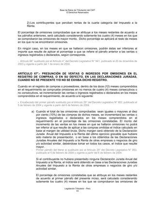 Base de Datos de Tributación del CIAT
                                            © Derechos Reservados




        2) Los contribuyentes que perciban rentas de la cuarta categoría del Impuesto a la
        Renta.

El porcentaje de omisiones comprobadas que se atribuye a los meses restantes de acuerdo a
los párrafos anteriores, será calculado considerando solamente los cuatro (4) meses en los que
se comprobaron las omisiones de mayor monto. Dicho porcentaje se aplicará al resto de meses
en los que no se encontraron omisiones.

En ningún caso, en los meses en que se hallaron omisiones, podrán éstas ser inferiores al
importe que resulte de aplicar el porcentaje a que se refiere el párrafo anterior a las ventas o
ingresos registrados o declarados, según corresponda.

- Artículo 66° sustituido por el Artículo 4° del Decreto Legislativo N° 941, publicado el 20 de diciembre de
2003 y vigente a partir del 1 de enero de 2004.


ARTÍCULO 67°.- PRESUNCIÓN DE VENTAS O INGRESOS POR OMISIONES EN EL
REGISTRO DE COMPRAS, O EN SU DEFECTO, EN LAS DECLARACIONES JURADAS,
CUANDO NO SE PRESENTE Y/O NO SE EXHIBA DICHO REGISTRO.

Cuando en el registro de compras o proveedores, dentro de los doce (12) meses comprendidos
en el requerimiento se compruebe omisiones en no menos de cuatro (4) meses consecutivos o
no consecutivos, se incrementarán las ventas o ingresos registrados o declarados en los meses
comprendidos en el requerimiento, de acuerdo a lo siguiente:

- Encabezado del primer párrafo sustituido por el Artículo 29° del Decreto Legislativo N° 953, publicado el
5 de febrero de 2004 y vigente a partir del 6 de febrero de 2004.

            a) Cuando el total de las omisiones comprobadas sean iguales o mayores al diez
               por ciento (10%) de las compras de dichos meses, se incrementará las ventas o
               ingresos registrados o declarados en los meses comprendidos en el
               requerimiento en el porcentaje de las omisiones constatadas. El monto del
               incremento de las ventas en los meses en que se hallaron omisiones no podrá
               ser inferior al que resulte de aplicar a las compras omitidas el índice calculado en
               base al margen de utilidad bruta. Dicho margen será obtenido de la Declaración
               Jurada Anual del Impuesto a la Renta del último ejercicio gravable que hubiere
               sido materia de presentación, o en base a los obtenidos de las Declaraciones
               Juradas Anuales del Impuesto a la Renta de otras empresas o negocios de giro
               y/o actividad similar, debiéndose tomar en todos los casos, el índice que resulte
               mayor.
            -   Primer párrafo del literal a) sustituido por el Artículo 29° del Decreto Legislativo N° 953,
                publicado el 5 de febrero de 2004 y vigente a partir del 6 de febrero de 2004.

                Si el contribuyente no hubiera presentado ninguna Declaración Jurada Anual del
                Impuesto a la Renta, el índice será obtenido en base a las Declaraciones Juradas
                Anuales del Impuesto a la Renta de otras empresas o negocios de giro y/o
                actividad similar.

                El porcentaje de omisiones constatadas que se atribuye en los meses restantes
                de acuerdo al primer párrafo del presente inciso, será calculado considerando
                solamente los cuatro (4) meses en los que se comprobaron las omisiones de

                                          Legislación Tributaria – Perú
                                                       43
 