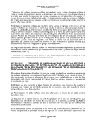 Base de Datos de Tributación del CIAT
                                        © Derechos Reservados


 Tratándose de ventas o ingresos omitidos, se imputarán como ventas o ingresos omitidos al
resto de meses del ejercicio en que no se encontraron las omisiones, un importe equivalente al
promedio que resulte de relacionar las ventas o ingresos que correspondan a los cuatro (4)
meses de mayor omisión hallada entre cuatro (4) sin perjuicio de acotar las omisiones halladas.
En ningún caso las omisiones halladas podrán ser inferiores al importe del promedio obtenido a
que se refiere este párrafo.

Tratándose de compras omitidas, se imputarán como ventas o ingresos en los meses en los
cuales se hallaron las omisiones, el monto que resulte de adicionar a las compras halladas el
margen de utilidad bruta. Dicho margen se obtendrá de la comparación de la información que
arroja la última declaración jurada anual del Impuesto a la Renta del último ejercicio gravable
que hubiera sido materia de presentación del contribuyente o la obtenida de las Declaraciones
Juradas Anuales del Impuesto a la Renta de otros negocios de giro y/o actividad similar del
último ejercicio gravable vencido. Si el contribuyente fuera omiso a la presentación de la
Declaración Jurada Anual del Impuesto a la Renta, el monto que se adicionará será el
porcentaje de utilidad bruta promedio obtenido de las declaraciones juradas anuales que
corresponda a empresas o negocios de giro y/o actividad similar.

En ningún caso las ventas omitidas podrán ser inferiores al importe del promedio que resulte de
relacionar las ventas determinadas que correspondan a los cuatro (4) meses de mayor omisión
hallada entre cuatro (4).

- Artículo 67°-A incorporado por el Artículo 6° del Decreto Legislativo N° 941, publicado el 20 de
diciembre de 2003 y vigente a partir del 1 de enero de 2004.


ARTÍCULO 68º    PRESUNCIÓN DE INGRESOS OMITIDOS POR VENTAS, SERVICIOS U
OPERACIONES GRAVADAS, POR DIFERENCIA ENTRE LOS MONTOS REGISTRADOS O
DECLARADOS POR EL CONTRIBUYENTE Y LOS ESTIMADOS POR LA ADMINISTRACIÓN
TRIBUTARIA POR CONTROL DIRECTO

El resultado de promediar el total de ingresos por ventas, prestación de servicios u operaciones
de cualquier naturaleza controlados por la Administración Tributaria, en no menos de cinco (5)
días comerciales continuos o alternados de un mismo mes, multiplicado por el total de días
comerciales del mismo, representará el ingreso total por ventas, servicios u operaciones
presuntas de ese mes.

Entiéndase por día comercial a aquel horario de actividades que mantiene la persona o
empresa para realizar las actividades propias de su negocio o giro aún cuando la misma
comprenda uno o más días naturales.

La Administración no podrá señalar como días alternados, el mismo día en cada semana
durante un mes.

Lo dispuesto en el párrafo anterior no será de aplicación en el caso de contribuyentes que
desarrollen sus actividades en menos de cinco (5) días a la semana, quedando facultada la
Administración Tributaria a señalar los días a controlar entre los días que el contribuyente
desarrolle sus actividades.

Si el mencionado control se efectuara en no menos de cuatro (4) meses alternados de un
mismo año gravable, el promedio mensual de ingresos por ventas, servicios u operaciones se


                                      Legislación Tributaria – Perú
                                                   45
 