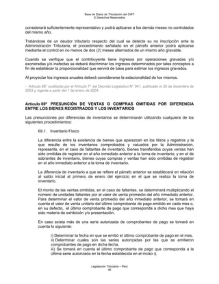 Base de Datos de Tributación del CIAT
                                            © Derechos Reservados


considerará suficientemente representativo y podrá aplicarse a los demás meses no controlados
del mismo año.

Tratándose de un deudor tributario respecto del cual se detecte su no inscripción ante la
Administración Tributaria, el procedimiento señalado en el párrafo anterior podrá aplicarse
mediante el control en no menos de dos (2) meses alternados de un mismo año gravable.

Cuando se verifique que el contribuyente tiene ingresos por operaciones gravadas y/o
exoneradas y/o inafectas se deberá discriminar los ingresos determinados por tales conceptos a
fin de establecer la proporcionalidad que servirá de base para estimar los ingresos gravados.

Al proyectar los ingresos anuales deberá considerarse la estacionalidad de los mismos.

- Artículo 68° sustituido por el Artículo 7° del Decreto Legislativo N° 941, publicado el 20 de diciembre de
2003 y vigente a partir del 1 de enero de 2004.


Artículo 69º PRESUNCIÓN DE VENTAS O COMPRAS OMITIDAS POR DIFERENCIA
ENTRE LOS BIENES REGISTRADOS Y LOS INVENTARIOS

Las presunciones por diferencias de inventarios se determinarán utilizando cualquiera de los
siguientes procedimientos:

        69.1. Inventario Físico

        La diferencia entre la existencia de bienes que aparezcan en los libros y registros y la
        que resulte de los inventarios comprobados y valuados por la Administración,
        representa, en el caso de faltantes de inventario, bienes transferidos cuyas ventas han
        sido omitidas de registrar en el año inmediato anterior a la toma de inventario; y en el de
        sobrantes de inventario, bienes cuyas compras y ventas han sido omitidas de registrar
        en el año inmediato anterior a la toma de inventario.

        La diferencia de inventario a que se refiere el párrafo anterior se establecerá en relación
        al saldo inicial al primero de enero del ejercicio en el que se realiza la toma de
        inventario.

        El monto de las ventas omitidas, en el caso de faltantes, se determinará multiplicando el
        número de unidades faltantes por el valor de venta promedio del año inmediato anterior.
        Para determinar el valor de venta promedio del año inmediato anterior, se tomará en
        cuenta el valor de venta unitario del último comprobante de pago emitido en cada mes o,
        en su defecto, el último comprobante de pago que corresponda a dicho mes que haya
        sido materia de exhibición y/o presentación.

        En caso exista más de una serie autorizada de comprobantes de pago se tomará en
        cuenta lo siguiente:

                i) Determinar la fecha en que se emitió el último comprobante de pago en el mes.
                ii) Determinar cuales son las series autorizadas por las que se emitieron
                comprobantes de pago en dicha fecha.
                iii) Se tomará en cuenta el último comprobante de pago que corresponda a la
                última serie autorizada en la fecha establecida en el inciso i).


                                          Legislación Tributaria – Perú
                                                       46
 