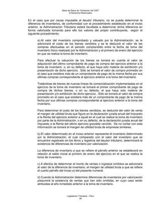 Base de Datos de Tributación del CIAT
                                 © Derechos Reservados


En el caso que por causa imputable al deudor tributario, no se pueda determinar la
diferencia de inventarios, de conformidad con el procedimiento establecido en el inciso
anterior, la Administración Tributaria estará facultada a determinar dicha diferencia en
forma valorizada tomando para ello los valores del propio contribuyente, según el
siguiente procedimiento:

       a) Al valor del inventario comprobado y valuado por la Administración, se le
       adicionará el costo de los bienes vendidos y se le deducirá el valor de las
       compras efectuadas en el periodo comprendido entre la fecha de toma del
       inventario físico realizado por la Administración y el primero de enero del ejercicio
       en que se realiza la toma de inventario.

       Para efectuar la valuación de los bienes se tomará en cuenta el valor de
       adquisición del último comprobante de pago de compra del ejercicio anterior a la
       toma de inventario o, en su defecto, el que haya sido materia de exhibición y/o
       presentación de dicho ejercicio. Sólo se tomará el valor de compra promedio en
       el caso que existiera más de un comprobante de pago de la misma fecha por sus
       últimas compras correspondiente al ejercicio anterior a la toma del inventario.

       Tratándose de bienes de nuevas líneas de comercialización implementadas en el
       ejercicio de la toma de inventario se tomará el primer comprobante de pago de
       compra de dichos bienes, o en su defecto, el que haya sido materia de
       presentación y/o exhibición de dicho ejercicio. Sólo se tomará el valor de compra
       promedio en el caso que existiera más de un comprobante de pago de la misma
       fecha por sus últimas compras correspondiente al ejercicio anterior a la toma del
       inventario.

       Para determinar el costo de los bienes vendidos, se deducirá del valor de venta
       el margen de utilidad bruta que figure en la declaración jurada anual del Impuesto
       a la Renta del ejercicio anterior a aquél en el cual se realice la toma de inventario
       por parte de la Administración, o en su defecto, de la declaración jurada anual del
       Impuesto a la Renta del último ejercicio gravable vencido. De no contar con esta
       información se tomará el margen de utilidad bruta de empresas similares.

       b) El valor determinado en el inciso anterior representa el inventario determinado
       por la Administración, el cual comparado con el valor del inventario que se
       encuentre registrado en los libros y registros del deudor tributario, determinará la
       existencia de diferencias de inventario por valorización.

       La diferencia de inventario a que se refiere el párrafo anterior se establecerá en
       relación al saldo inicial al primero de enero del ejercicio en el que se realiza la
       toma de inventario.

       c) A efectos de determinar el monto de ventas o ingresos omitidos se adicionará
       al valor de la diferencia de inventario, el margen de utilidad bruta a que se refiere
       el cuarto párrafo del inciso a) del presente numeral.

       d) Cuando la Administración determine diferencias de inventarios por valorización
       presumirá la existencia de ventas que han sido omitidas, en cuyo caso serán
       atribuidas al año inmediato anterior a la toma de inventario.



                               Legislación Tributaria – Perú
                                            48
 