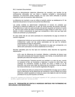 Base de Datos de Tributación del CIAT
                                           © Derechos Reservados


        69.3. Inventario Documentario

        Cuando la Administración determine diferencias de inventario que resulten de las
        verificaciones efectuadas con sus libros y registros contables y documentación
        respectiva, se presumirán ventas omitidas, en cuyo caso serán atribuidas al período
        requerido en que se encuentran tales diferencias.

        La diferencia de inventario a que se refiere el párrafo anterior se establecerá al 31 de
        diciembre del periodo en el que se encuentren las diferencias.

        Las ventas omitidas se determinarán multiplicando el número de unidades que
        constituyen la diferencia hallada por el valor de venta promedio del período requerido.
        Para determinar el valor de venta promedio del período requerido se tomará en cuenta
        el valor de venta unitario del último comprobante de pago emitido en cada mes o, en su
        defecto, el último comprobante de pago que corresponda a dicho mes que haya sido
        materia de exhibición y/o presentación.

        En caso exista más de una serie autorizada de comprobantes de pago se tomará en
        cuenta lo siguiente:

                i) Determinar la fecha en que se emitió el último comprobante de pago en el mes.
                ii) Determinar cuales son las series autorizadas por las que se emitieron
                comprobantes de pago en dicha fecha.
                iii) Se tomará en cuenta el último comprobante de pago que corresponda a la
                última serie autorizada en la fecha establecida en el inciso i).

        Resultan aplicables para los tres tipos de inventarios antes descritos las siguientes
        disposiciones:

                a) En caso de diferencias de inventario, faltantes o sobrantes de bienes cuya
                venta esté exonerada del Impuesto General a las Ventas, el procedimiento será
                aplicable para efecto del Impuesto a la Renta.

                b) La Administración Tributaria asumirá una cantidad o un valor de cero, cuando
                no presente el libro de inventarios y balances o cuando en dicho libro, que
                contenga los inventarios iniciales al primero de enero o finales al 31 de
                diciembre, que sirven para hallar las diferencias de inventarios a que se refieren
                los incisos anteriores, no se encuentre registrada cifra alguna.

                c) Los valores de venta y/o compra de los comprobantes de pago que se utilicen
                para la valorización de las diferencias de inventarios a que se refieren los incisos
                anteriores, estarán ajustados en todos los casos a las reglas de valor de mercado
                previstas en la Ley del Impuesto a la Renta.

-   Artículo 69° sustituido por el Artículo 8° del Decreto Legislativo N° 941, publicado el 20 de diciembre
    de 2003 y vigente a partir del 1 de enero de 2004.


Artículo 70º PRESUNCIÓN DE VENTAS O INGRESOS OMITIDOS POR PATRIMONIO NO
DECLARADO O NO REGISTRADO



                                         Legislación Tributaria – Perú
                                                      49
 