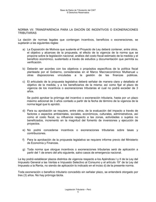 Base de Datos de Tributación del CIAT
                                        © Derechos Reservados




NORMA VII: TRANSPARENCIA PARA LA DACIÓN DE INCENTIVOS O EXONERACIONES
TRIBUTARIAS

La dación de normas legales que contengan incentivos, beneficios o exoneraciones, se
sujetarán a las siguientes reglas:

   a) La Exposición de Motivos que sustente el Proyecto de Ley deberá contener, entre otros,
      el objetivo y alcances de la propuesta, el efecto de la vigencia de la norma que se
      propone sobre la legislación nacional, análisis del costo fiscal estimado de la medida y el
      beneficio económico, sustentado a través de estudios y documentación que permita su
      verificación.

   b) Deberán ser acordes con los objetivos o propósitos específicos de la política fiscal
      planteada por el Gobierno, consideradas en el Marco Macroeconómico Multianual u
      otras disposiciones vinculadas a la gestión de las finanzas públicas.

   c) El articulado de la propuesta legislativa deberá señalar de manera clara y detallada el
      objetivo de la medida, y a los beneficiarios de la misma; así como fijar el plazo de
      vigencia de los incentivos o exoneraciones tributarias el cual no podrá exceder de 3
      años.

        Se podrá aprobar la prórroga del incentivo o exoneración tributaria, hasta por un plazo
        máximo adicional de 3 años contado a partir de la fecha de término de la vigencia de la
        norma legal que lo aprobó.

   d) Para su aprobación se requiere, entre otros, de la evaluación del impacto a través de
      factores o aspectos ambientales, sociales, económicos, culturales, administrativos, así
      como el costo fiscal, su influencia respecto a las zonas, actividades o sujetos no
      beneficiados, incremento en la magnitud del fomento de inversiones y ejecución de
      proyectos.

   e) No podrá concederse          incentivos     o    exoneraciones      tributarias   sobre   tasas   y
      contribuciones.

   f)   Para la aprobación de la propuesta legislativa se requiere informe previo del Ministerio
        de Economía y Finanzas.

   g) Toda norma que otorgue incentivos o exoneraciones tributarias será de aplicación a
      partir del 1 de enero del año siguiente, salvo casos de emergencia nacional.

La ley podrá establecer plazos distintos de vigencia respecto a los Apéndices I y II de la Ley del
Impuesto General a las Ventas e Impuesto Selectivo al Consumo y el artículo 19° de la Ley del
Impuesto a la Renta, no siendo de aplicación lo indicado en el inciso d) de la presente norma.

Toda exoneración o beneficio tributario concedido sin señalar plazo, se entenderá otorgado por
tres (3) años. No hay prórroga tácita.




                                      Legislación Tributaria – Perú
                                                    5
 