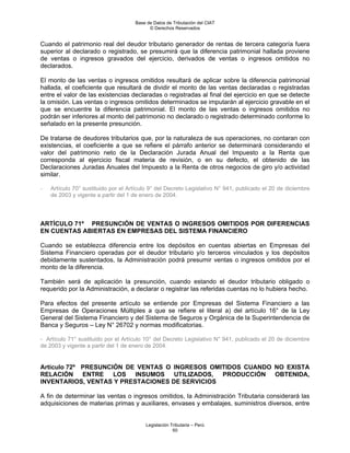 Base de Datos de Tributación del CIAT
                                           © Derechos Reservados


Cuando el patrimonio real del deudor tributario generador de rentas de tercera categoría fuera
superior al declarado o registrado, se presumirá que la diferencia patrimonial hallada proviene
de ventas o ingresos gravados del ejercicio, derivados de ventas o ingresos omitidos no
declarados.

El monto de las ventas o ingresos omitidos resultará de aplicar sobre la diferencia patrimonial
hallada, el coeficiente que resultará de dividir el monto de las ventas declaradas o registradas
entre el valor de las existencias declaradas o registradas al final del ejercicio en que se detecte
la omisión. Las ventas o ingresos omitidos determinados se imputarán al ejercicio gravable en el
que se encuentre la diferencia patrimonial. El monto de las ventas o ingresos omitidos no
podrán ser inferiores al monto del patrimonio no declarado o registrado determinado conforme lo
señalado en la presente presunción.

De tratarse de deudores tributarios que, por la naturaleza de sus operaciones, no contaran con
existencias, el coeficiente a que se refiere el párrafo anterior se determinará considerando el
valor del patrimonio neto de la Declaración Jurada Anual del Impuesto a la Renta que
corresponda al ejercicio fiscal materia de revisión, o en su defecto, el obtenido de las
Declaraciones Juradas Anuales del Impuesto a la Renta de otros negocios de giro y/o actividad
similar.

-   Artículo 70° sustituido por el Artículo 9° del Decreto Legislativo N° 941, publicado el 20 de diciembre
    de 2003 y vigente a partir del 1 de enero de 2004.




ARTÍCULO 71º PRESUNCIÓN DE VENTAS O INGRESOS OMITIDOS POR DIFERENCIAS
EN CUENTAS ABIERTAS EN EMPRESAS DEL SISTEMA FINANCIERO

Cuando se establezca diferencia entre los depósitos en cuentas abiertas en Empresas del
Sistema Financiero operadas por el deudor tributario y/o terceros vinculados y los depósitos
debidamente sustentados, la Administración podrá presumir ventas o ingresos omitidos por el
monto de la diferencia.

También será de aplicación la presunción, cuando estando el deudor tributario obligado o
requerido por la Administración, a declarar o registrar las referidas cuentas no lo hubiera hecho.

Para efectos del presente artículo se entiende por Empresas del Sistema Financiero a las
Empresas de Operaciones Múltiples a que se refiere el literal a) del artículo 16° de la Ley
General del Sistema Financiero y del Sistema de Seguros y Orgánica de la Superintendencia de
Banca y Seguros – Ley N° 26702 y normas modificatorias.

- Artículo 71° sustituido por el Artículo 10° del Decreto Legislativo N° 941, publicado el 20 de diciembre
de 2003 y vigente a partir del 1 de enero de 2004.


Artículo 72º PRESUNCIÓN DE VENTAS O INGRESOS OMITIDOS CUANDO NO EXISTA
RELACIÓN ENTRE LOS INSUMOS UTILIZADOS, PRODUCCIÓN OBTENIDA,
INVENTARIOS, VENTAS Y PRESTACIONES DE SERVICIOS

A fin de determinar las ventas o ingresos omitidos, la Administración Tributaria considerará las
adquisiciones de materias primas y auxiliares, envases y embalajes, suministros diversos, entre


                                         Legislación Tributaria – Perú
                                                      50
 