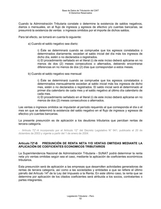 Base de Datos de Tributación del CIAT
                                         © Derechos Reservados




Cuando la Administración Tributaria constate o determine la existencia de saldos negativos,
diarios o mensuales, en el flujo de ingresos y egresos de efectivo y/o cuentas bancarias, se
presumirá la existencia de ventas o ingresos omitidos por el importe de dichos saldos.

Para tal efecto, se tomará en cuenta lo siguiente:

       a) Cuando el saldo negativo sea diario:

               i) Éste se determinará cuando se compruebe que los egresos constatados o
               determinados diariamente, excedan el saldo inicial del día más los ingresos de
               dicho día, estén o no declarados o registrados.
               ii) El procedimiento señalado en el literal (i) de este inciso deberá aplicarse en no
               menos de dos (2) meses consecutivos o alternados, debiendo encontrarse
               diferencias en no menos de dos (2) días que correspondan a estos meses.

       b) Cuando el saldo negativo sea mensual:

               i) Éste se determinará cuando se compruebe que los egresos constatados o
               determinados mensualmente excedan al saldo inicial más los ingresos de dicho
               mes, estén o no declarados o registrados. El saldo inicial será el determinado al
               primer día calendario de cada mes y el saldo negativo al último día calendario de
               cada mes.
               ii) El procedimiento señalado en el literal (i) de este inciso deberá aplicarse en no
               menos de dos (2) meses consecutivos o alternados.

Las ventas o ingresos omitidos se imputarán al período requerido al que corresponda el día o el
mes en que se determinó la existencia del saldo negativo en el flujo de ingresos y egresos de
efectivo y/o cuentas bancarias.

La presente presunción es de aplicación a los deudores tributarios que perciban rentas de
tercera categoría.

- Artículo 72°-A incorporado por el Artículo 12° del Decreto Legislativo N° 941, publicado el 20 de
diciembre de 2003 y vigente a partir del 1 de enero de 2004.


Artículo 72º-B PRESUNCIÓN DE RENTA NETA Y/O VENTAS OMITIDAS MEDIANTE LA
APLICACIÓN DE COEFICIENTES ECONOMICOS TRIBUTARIOS

La Superintendencia Nacional de Administración Tributaria - SUNAT podrá determinar la renta
neta y/o ventas omitidas según sea el caso, mediante la aplicación de coeficientes económicos
tributarios.

Esta presunción será de aplicación a las empresas que desarrollen actividades generadoras de
rentas de tercera categoría, así como a las sociedades y entidades a que se refiere el último
párrafo del Artículo 14º de la Ley del Impuesto a la Renta. En este último caso, la renta que se
determine por aplicación de los citados coeficientes será atribuida a los socios, contratantes o
partes integrantes.




                                       Legislación Tributaria – Perú
                                                    52
 