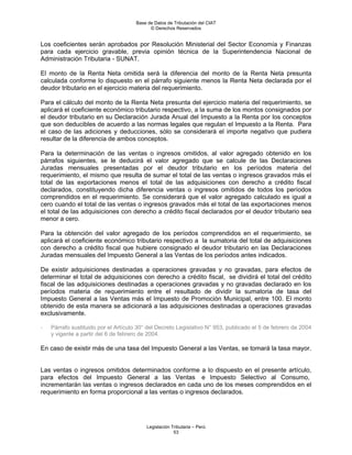 Base de Datos de Tributación del CIAT
                                           © Derechos Reservados


Los coeficientes serán aprobados por Resolución Ministerial del Sector Economía y Finanzas
para cada ejercicio gravable, previa opinión técnica de la Superintendencia Nacional de
Administración Tributaria - SUNAT.

El monto de la Renta Neta omitida será la diferencia del monto de la Renta Neta presunta
calculada conforme lo dispuesto en el párrafo siguiente menos la Renta Neta declarada por el
deudor tributario en el ejercicio materia del requerimiento.

Para el cálculo del monto de la Renta Neta presunta del ejercicio materia del requerimiento, se
aplicará el coeficiente económico tributario respectivo, a la suma de los montos consignados por
el deudor tributario en su Declaración Jurada Anual del Impuesto a la Renta por los conceptos
que son deducibles de acuerdo a las normas legales que regulan el Impuesto a la Renta. Para
el caso de las adiciones y deducciones, sólo se considerará el importe negativo que pudiera
resultar de la diferencia de ambos conceptos.

Para la determinación de las ventas o ingresos omitidos, al valor agregado obtenido en los
párrafos siguientes, se le deducirá el valor agregado que se calcule de las Declaraciones
Juradas mensuales presentadas por el deudor tributario en los períodos materia del
requerimiento, el mismo que resulta de sumar el total de las ventas o ingresos gravados más el
total de las exportaciones menos el total de las adquisiciones con derecho a crédito fiscal
declarados, constituyendo dicha diferencia ventas o ingresos omitidos de todos los períodos
comprendidos en el requerimiento. Se considerará que el valor agregado calculado es igual a
cero cuando el total de las ventas o ingresos gravados más el total de las exportaciones menos
el total de las adquisiciones con derecho a crédito fiscal declarados por el deudor tributario sea
menor a cero.

Para la obtención del valor agregado de los períodos comprendidos en el requerimiento, se
aplicará el coeficiente económico tributario respectivo a la sumatoria del total de adquisiciones
con derecho a crédito fiscal que hubiere consignado el deudor tributario en las Declaraciones
Juradas mensuales del Impuesto General a las Ventas de los períodos antes indicados.

De existir adquisiciones destinadas a operaciones gravadas y no gravadas, para efectos de
determinar el total de adquisiciones con derecho a crédito fiscal, se dividirá el total del crédito
fiscal de las adquisiciones destinadas a operaciones gravadas y no gravadas declarado en los
períodos materia de requerimiento entre el resultado de dividir la sumatoria de tasa del
Impuesto General a las Ventas más el Impuesto de Promoción Municipal, entre 100. El monto
obtenido de esta manera se adicionará a las adquisiciones destinadas a operaciones gravadas
exclusivamente.

-   Párrafo sustituido por el Artículo 30° del Decreto Legislativo N° 953, publicado el 5 de febrero de 2004
    y vigente a partir del 6 de febrero de 2004.

En caso de existir más de una tasa del Impuesto General a las Ventas, se tomará la tasa mayor.


Las ventas o ingresos omitidos determinados conforme a lo dispuesto en el presente artículo,
para efectos del Impuesto General a las Ventas e Impuesto Selectivo al Consumo,
incrementarán las ventas o ingresos declarados en cada uno de los meses comprendidos en el
requerimiento en forma proporcional a las ventas o ingresos declarados.




                                          Legislación Tributaria – Perú
                                                       53
 