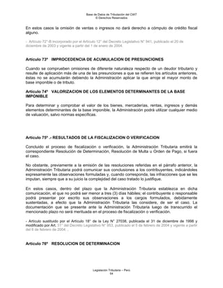 Base de Datos de Tributación del CIAT
                                            © Derechos Reservados


En estos casos la omisión de ventas o ingresos no dará derecho a cómputo de crédito fiscal
alguno.

- Artículo 72°-B incorporado por el Artículo 12° del Decreto Legislativo N° 941, publicado el 20 de
diciembre de 2003 y vigente a partir del 1 de enero de 2004.


Artículo 73º IMPROCEDENCIA DE ACUMULACION DE PRESUNCIONES

Cuando se comprueben omisiones de diferente naturaleza respecto de un deudor tributario y
resulte de aplicación más de una de las presunciones a que se refieren los artículos anteriores,
éstas no se acumularán debiendo la Administración aplicar la que arroje el mayor monto de
base imponible o de tributo.

Artículo 74º VALORIZACION DE LOS ELEMENTOS DETERMINANTES DE LA BASE
IMPONIBLE

Para determinar y comprobar el valor de los bienes, mercaderías, rentas, ingresos y demás
elementos determinantes de la base imponible, la Administración podrá utilizar cualquier medio
de valuación, salvo normas específicas.




Artículo 75º .- RESULTADOS DE LA FISCALIZACION O VERIFICACION

Concluido el proceso de fiscalización o verificación, la Administración Tributaria emitirá la
correspondiente Resolución de Determinación, Resolución de Multa u Orden de Pago, si fuera
el caso.

No obstante, previamente a la emisión de las resoluciones referidas en el párrafo anterior, la
Administración Tributaria podrá comunicar sus conclusiones a los contribuyentes, indicándoles
expresamente las observaciones formuladas y, cuando corresponda, las infracciones que se les
imputan, siempre que a su juicio la complejidad del caso tratado lo justifique.

En estos casos, dentro del plazo que la Administración Tributaria establezca en dicha
comunicación, el que no podrá ser menor a tres (3) días hábiles; el contribuyente o responsable
podrá presentar por escrito sus observaciones a los cargos formulados, debidamente
sustentadas, a efecto que la Administración Tributaria las considere, de ser el caso. La
documentación que se presente ante la Administración Tributaria luego de transcurrido el
mencionado plazo no será merituada en el proceso de fiscalización o verificación.

- Artículo sustituido por el Artículo 18° de la Ley N° 27038, publicada el 31 de diciembre de 1998 y
modificado por Art. 31° del Decreto Legislativo N° 953, publicado el 5 de febrero de 2004 y vigente a partir
del 6 de febrero de 2004. .


Artículo 76º RESOLUCION DE DETERMINACION




                                          Legislación Tributaria – Perú
                                                       54
 