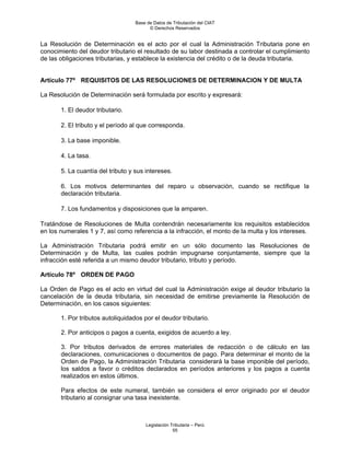 Base de Datos de Tributación del CIAT
                                         © Derechos Reservados


La Resolución de Determinación es el acto por el cual la Administración Tributaria pone en
conocimiento del deudor tributario el resultado de su labor destinada a controlar el cumplimiento
de las obligaciones tributarias, y establece la existencia del crédito o de la deuda tributaria.


Artículo 77º REQUISITOS DE LAS RESOLUCIONES DE DETERMINACION Y DE MULTA

La Resolución de Determinación será formulada por escrito y expresará:

       1. El deudor tributario.

       2. El tributo y el período al que corresponda.

       3. La base imponible.

       4. La tasa.

       5. La cuantía del tributo y sus intereses.

       6. Los motivos determinantes del reparo u observación, cuando se rectifique la
       declaración tributaria.

       7. Los fundamentos y disposiciones que la amparen.

Tratándose de Resoluciones de Multa contendrán necesariamente los requisitos establecidos
en los numerales 1 y 7, así como referencia a la infracción, el monto de la multa y los intereses.

La Administración Tributaria podrá emitir en un sólo documento las Resoluciones de
Determinación y de Multa, las cuales podrán impugnarse conjuntamente, siempre que la
infracción esté referida a un mismo deudor tributario, tributo y período.

Artículo 78º ORDEN DE PAGO

La Orden de Pago es el acto en virtud del cual la Administración exige al deudor tributario la
cancelación de la deuda tributaria, sin necesidad de emitirse previamente la Resolución de
Determinación, en los casos siguientes:

       1. Por tributos autoliquidados por el deudor tributario.

       2. Por anticipos o pagos a cuenta, exigidos de acuerdo a ley.

       3. Por tributos derivados de errores materiales de redacción o de cálculo en las
       declaraciones, comunicaciones o documentos de pago. Para determinar el monto de la
       Orden de Pago, la Administración Tributaria considerará la base imponible del período,
       los saldos a favor o créditos declarados en períodos anteriores y los pagos a cuenta
       realizados en estos últimos.

       Para efectos de este numeral, también se considera el error originado por el deudor
       tributario al consignar una tasa inexistente.



                                       Legislación Tributaria – Perú
                                                    55
 