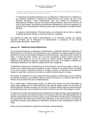 Base de Datos de Tributación del CIAT
                                          © Derechos Reservados


       - Numeral 3 sustituido por el Artículo 32° del Decreto Legislativo N° 953, publicado el 5 de febrero
       de 2004 y vigente a partir del 6 de febrero de 2004.

       4. Tratándose de deudores tributarios que no declararon ni determinaron su obligación o
       que habiendo declarado no efectuaron la determinación de la misma, por uno o más
       períodos tributarios, previo requerimiento para que realicen la declaración y
       determinación omitidas y abonen los tributos correspondientes, dentro de un término de
       tres (3) días hábiles, de acuerdo al procedimiento establecido en el artículo siguiente, sin
       perjuicio que la Administración Tributaria pueda optar por practicarles una determinación
       de oficio.

       5. Cuando la Administración Tributaria realice una verificación de los libros y registros
       contables del deudor tributario y encuentre tributos no pagados.

Las Órdenes de Pago que emita la Administración, en lo pertinente, tendrán los mismos
requisitos formales que la Resolución de Determinación, a excepción de los motivos
determinantes del reparo u observación.


Artículo 79º ORDEN DE PAGO PRESUNTIVA

Si los deudores tributarios no declararan ni determinaran, o habiendo declarado no efectuaran la
determinación de los tributos de periodicidad anual ni realizaran los pagos respectivos dentro
del término de tres (3) días hábiles otorgado por la Administración, ésta podrá emitir la Orden de
Pago, a cuenta del tributo omitido, por una suma equivalente al mayor importe del tributo
pagado o determinado en uno de los cuatro (4) úItimos períodos tributarios anuales. Lo
dispuesto es de aplicación respecto a cada período por el cual no se declaró ni determinó o
habiéndose declarado no se efectuó la determinación de la obligación.

Tratándose de tributos que se determinen en forma mensual, así como de pagos a cuenta, se
tomará como referencia la suma equivalente al mayor importe de los úItimos doce (12) meses
en los que se pagó o determinó el tributo o el pago a cuenta. Lo dispuesto es de aplicación
respecto a cada mes o período por el cual no se realizó la determinación o el pago.

Para efecto de establecer el mayor importe del tributo pagado o determinado a que se refieren
los párrafos anteriores, se actualizará dichos montos de acuerdo a la variación del Indice de
Precios al Consumidor (IPC) de Lima Metropolitana.

De no existir pago o determinación anterior, se fijará como tributo una suma equivalente al
mayor pago realizado por un contribuyente de nivel y giro de negocio similar, en los cuatro (4)
últimos períodos tributarios anuales o en los doce (12) últimos meses, según se trate de tributos
de periodicidad anual o que se determinen en forma mensual, así como de los pagos a cuenta.

El tributo que se tome como referencia para determinar la Orden de Pago, será actualizado de
acuerdo a la variación del Índice de Precios al Consumidor (IPC) de Lima Metropolitana por el
período comprendido entre la fecha de pago o la de vencimiento del plazo para la presentación
de la declaración del tributo que se toma como referencia, lo que ocurra primero, y la fecha de
vencimiento del plazo para presentar la declaración del tributo al que corresponde la Orden de
Pago.

Sobre el monto actualizado se aplicarán los intereses correspondientes.


                                         Legislación Tributaria – Perú
                                                      56
 