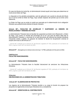 Base de Datos de Tributación del CIAT
                                           © Derechos Reservados




En caso de tributos de monto fijo, la Administración tomará aquél como base para determinar el
monto de la Orden de Pago.

Lo dispuesto en los párrafos precedentes, será de aplicación aún cuando la alícuota del tributo
por el cual se emite la Orden de Pago, haya variado respecto del período que se tome como
referencia.

La Orden de Pago que se emita no podrá ser enervada por la determinación de la obligación
tributaria que posteriormente efectúe el deudor tributario.


Artículo 80º.- FACULTAD DE ACUMULAR                             Y        SUSPENDER   LA   EMISIÓN     DE
RESOLUCIONES Y ÓRDENES DE PAGO

La Administración Tributaria tiene la facultad de suspender la emisión de la Resolución u Orden
de Pago, cuyo monto no exceda del porcentaje de la UIT que para tal efecto debe fijar la
Administración Tributaria; y, acumular en un solo documento de cobranza las deudas tributarias
incluyendo costas y gastos, sin perjuicio de declarar la deuda de recuperación onerosa al
amparo del inciso b) del Artículo 27°.

- Artículo 80° sustituido por el Artículo 33° del Decreto Legislativo N° 953, publicado el 5 de febrero de
2004 y vigente a partir del 6 de febrero de 2004.


Artículo 81º (Derogado por el artículo único de la ley n° 27788, publicada el 25 de julio de 2002).


CAPITULO III
FACULTAD SANCIONADORA


Artículo 82º FACULTAD SANCIONADORA

La Administración Tributaria tiene la facultad discrecional de sancionar las infracciones
tributarias.

- Artículo 82° sustituido por el Artículo 34° del Decreto Legislativo N° 953, publicado el 5 de febrero de
2004 y vigente a partir del 6 de febrero de 2004.


TITULO III
OBLIGACIONES DE LA ADMINISTRACION TRIBUTARIA


Artículo 83º ELABORACION DE PROYECTOS

Los órganos de la Administración Tributaria tendrán a su cargo la función de preparar los
proyectos de reglamentos de las leyes tributarias de su competencia.

Artículo 84º ORIENTACION AL CONTRIBUYENTE

                                         Legislación Tributaria – Perú
                                                      57
 