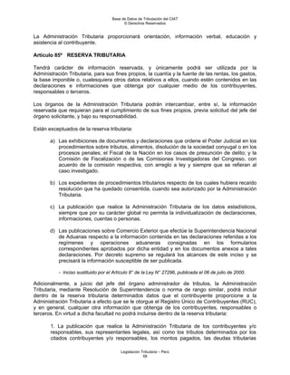 Base de Datos de Tributación del CIAT
                                           © Derechos Reservados


La Administración Tributaria proporcionará orientación, información verbal, educación y
asistencia al contribuyente.

Artículo 85º RESERVA TRIBUTARIA

Tendrá carácter de información reservada, y únicamente podrá ser utilizada por la
Administración Tributaria, para sus fines propios, la cuantía y la fuente de las rentas, los gastos,
la base imponible o, cualesquiera otros datos relativos a ellos, cuando estén contenidos en las
declaraciones e informaciones que obtenga por cualquier medio de los contribuyentes,
responsables o terceros.

Los órganos de la Administración Tributaria podrán intercambiar, entre sí, la información
reservada que requieran para el cumplimiento de sus fines propios, previa solicitud del jefe del
órgano solicitante, y bajo su responsabilidad.

Están exceptuados de la reserva tributaria:

       a) Las exhibiciones de documentos y declaraciones que ordene el Poder Judicial en los
          procedimientos sobre tributos, alimentos, disolución de la sociedad conyugal o en los
          procesos penales; el Fiscal de la Nación en los casos de presunción de delito; y la
          Comisión de Fiscalización o de las Comisiones Investigadoras del Congreso, con
          acuerdo de la comisión respectiva, con arreglo a ley y siempre que se refieran al
          caso investigado.

       b) Los expedientes de procedimientos tributarios respecto de los cuales hubiera recaído
          resolución que ha quedado consentida, cuando sea autorizado por la Administración
          Tributaria.

       c) La publicación que realice la Administración Tributaria de los datos estadísticos,
          siempre que por su carácter global no permita la individualización de declaraciones,
          informaciones, cuentas o personas.

       d) Las publicaciones sobre Comercio Exterior que efectúe la Superintendencia Nacional
          de Aduanas respecto a la información contenida en las declaraciones referidas a los
          regímenes y operaciones aduaneras consignadas en los formularios
          correspondientes aprobados por dicha entidad y en los documentos anexos a tales
          declaraciones. Por decreto supremo se regulará los alcances de este inciso y se
          precisará la información susceptible de ser publicada.

           - Inciso sustituido por el Artículo 8° de la Ley N° 27296, publicada el 06 de julio de 2000.

Adicionalmente, a juicio del jefe del órgano administrador de tributos, la Administración
Tributaria, mediante Resolución de Superintendencia o norma de rango similar, podrá incluir
dentro de la reserva tributaria determinados datos que el contribuyente proporcione a la
Administración Tributaria a efecto que se le otorgue el Registro Único de Contribuyentes (RUC),
y en general, cualquier otra información que obtenga de los contribuyentes, responsables o
terceros. En virtud a dicha facultad no podrá incluirse dentro de la reserva tributaria:

       1. La publicación que realice la Administración Tributaria de los contribuyentes y/o
       responsables, sus representantes legales, así como los tributos determinados por los
       citados contribuyentes y/o responsables, los montos pagados, las deudas tributarias

                                         Legislación Tributaria – Perú
                                                      58
 
