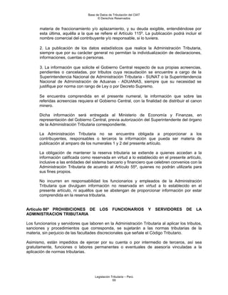 Base de Datos de Tributación del CIAT
                                        © Derechos Reservados


       materia de fraccionamiento y/o aplazamiento, y su deuda exigible, entendiéndose por
       esta última, aquélla a la que se refiere el Artículo 115º. La publicación podrá incluir el
       nombre comercial del contribuyente y/o responsable, si lo tuviera.

       2. La publicación de los datos estadísticos que realice la Administración Tributaria,
       siempre que por su carácter general no permitan la individualización de declaraciones,
       informaciones, cuentas o personas.

       3. La información que solicite el Gobierno Central respecto de sus propias acreencias,
       pendientes o canceladas, por tributos cuya recaudación se encuentre a cargo de la
       Superintendencia Nacional de Administración Tributaria - SUNAT o la Superintendencia
       Nacional de Administración de Aduanas - ADUANAS, siempre que su necesidad se
       justifique por norma con rango de Ley o por Decreto Supremo.

       Se encuentra comprendida en el presente numeral, la información que sobre las
       referidas acreencias requiera el Gobierno Central, con la finalidad de distribuir el canon
       minero.

       Dicha información será entregada al Ministerio de Economía y Finanzas, en
       representación del Gobierno Central, previa autorización del Superintendente del órgano
       de la Administración Tributaria correspondiente.

       La Administración Tributaria no se encuentra obligada a proporcionar a los
       contribuyentes, responsables o terceros la información que pueda ser materia de
       publicación al amparo de los numerales 1 y 2 del presente artículo.

       La obligación de mantener la reserva tributaria se extiende a quienes accedan a la
       información calificada como reservada en virtud a lo establecido en el presente artículo,
       inclusive a las entidades del sistema bancario y financiero que celebren convenios con la
       Administración Tributaria de acuerdo al Artículo 55º, quienes no podrán utilizarla para
       sus fines propios.

       No incurren en responsabilidad los funcionarios y empleados de la Administración
       Tributaria que divulguen información no reservada en virtud a lo establecido en el
       presente artículo, ni aquéllos que se abstengan de proporcionar información por estar
       comprendida en la reserva tributaria.


Artículo 86º PROHIBICIONES DE             LOS      FUNCIONARIOS           Y   SERVIDORES   DE   LA
ADMINISTRACION TRIBUTARIA

Los funcionarios y servidores que laboren en la Administración Tributaria al aplicar los tributos,
sanciones y procedimientos que corresponda, se sujetarán a las normas tributarias de la
materia, sin perjuicio de las facultades discrecionales que señale el Código Tributario.

Asimismo, están impedidos de ejercer por su cuenta o por intermedio de terceros, así sea
gratuitamente, funciones o labores permanentes o eventuales de asesoría vinculadas a la
aplicación de normas tributarias.




                                      Legislación Tributaria – Perú
                                                   59
 