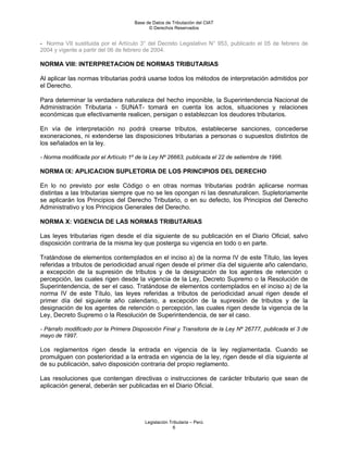 Base de Datos de Tributación del CIAT
                                           © Derechos Reservados


- Norma VII sustituida por el Artículo 3° del Decreto Legislativo N° 953, publicado el 05 de febrero de
2004 y vigente a partir del 06 de febrero de 2004.

NORMA VIII: INTERPRETACION DE NORMAS TRIBUTARIAS

Al aplicar las normas tributarias podrá usarse todos los métodos de interpretación admitidos por
el Derecho.

Para determinar la verdadera naturaleza del hecho imponible, la Superintendencia Nacional de
Administración Tributaria - SUNAT- tomará en cuenta los actos, situaciones y relaciones
económicas que efectivamente realicen, persigan o establezcan los deudores tributarios.

En vía de interpretación no podrá crearse tributos, establecerse sanciones, concederse
exoneraciones, ni extenderse las disposiciones tributarias a personas o supuestos distintos de
los señalados en la ley.

- Norma modificada por el Artículo 1º de la Ley Nº 26663, publicada el 22 de setiembre de 1996.

NORMA IX: APLICACION SUPLETORIA DE LOS PRINCIPIOS DEL DERECHO

En lo no previsto por este Código o en otras normas tributarias podrán aplicarse normas
distintas a las tributarias siempre que no se les opongan ni las desnaturalicen. Supletoriamente
se aplicarán los Principios del Derecho Tributario, o en su defecto, los Principios del Derecho
Administrativo y los Principios Generales del Derecho.

NORMA X: VIGENCIA DE LAS NORMAS TRIBUTARIAS

Las leyes tributarias rigen desde el día siguiente de su publicación en el Diario Oficial, salvo
disposición contraria de la misma ley que posterga su vigencia en todo o en parte.

Tratándose de elementos contemplados en el inciso a) de la norma IV de este Título, las leyes
referidas a tributos de periodicidad anual rigen desde el primer día del siguiente año calendario,
a excepción de la supresión de tributos y de la designación de los agentes de retención o
percepción, las cuales rigen desde la vigencia de la Ley, Decreto Supremo o la Resolución de
Superintendencia, de ser el caso. Tratándose de elementos contemplados en el inciso a) de la
norma IV de este Título, las leyes referidas a tributos de periodicidad anual rigen desde el
primer día del siguiente año calendario, a excepción de la supresión de tributos y de la
designación de los agentes de retención o percepción, las cuales rigen desde la vigencia de la
Ley, Decreto Supremo o la Resolución de Superintendencia, de ser el caso.

- Párrafo modificado por la Primera Disposición Final y Transitoria de la Ley Nº 26777, publicada el 3 de
mayo de 1997.

Los reglamentos rigen desde la entrada en vigencia de la ley reglamentada. Cuando se
promulguen con posterioridad a la entrada en vigencia de la ley, rigen desde el día siguiente al
de su publicación, salvo disposición contraria del propio reglamento.

Las resoluciones que contengan directivas o instrucciones de carácter tributario que sean de
aplicación general, deberán ser publicadas en el Diario Oficial.




                                         Legislación Tributaria – Perú
                                                       6
 