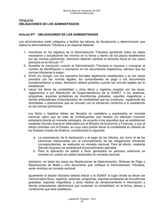 Base de Datos de Tributación del CIAT
                                       © Derechos Reservados


TITULO IV
OBLIGACIONES DE LOS ADMINISTRADOS


Artículo 87º OBLIGACIONES DE LOS ADMINISTRADOS

Los administrados están obligados a facilitar las labores de fiscalización y determinación que
realice la Administración Tributaria y en especial deberán:

   1. Inscribirse en los registros de la Administración Tributaria aportando todos los datos
      necesarios y actualizando los mismos en la forma y dentro de los plazos establecidos
      por las normas pertinentes. Asimismo deberán cambiar el domicilio fiscal en los casos
      previstos en el Artículo 11º.
   2. Acreditar la inscripción cuando la Administración Tributaria lo requiera y consignar el
      número de identificación o inscripción en los documentos respectivos, siempre que las
      normas tributarias lo exijan.
   3. Emitir y/u otorgar, con los requisitos formales legalmente establecidos y en los casos
      previstos por las normas legales, los comprobantes de pago o los documentos
      complementarios a estos. Asimismo deberá portarlos cuando las normas legales así lo
      establezcan.
   4. Llevar los libros de contabilidad u otros libros y registros exigidos por las leyes,
      reglamentos o por Resolución de Superintendencia de la SUNAT; o los sistemas,
      programas, soportes portadores de microformas grabadas, soportes magnéticos y
      demás antecedentes computarizados de contabilidad que los sustituyan, registrando las
      actividades u operaciones que se vinculen con la tributación conforme a lo establecido
      en las normas pertinentes.

       Los libros y registros deben ser llevados en castellano y expresados en moneda
       nacional; salvo que se trate de contribuyentes que reciban y/o efectúen inversión
       extranjera directa en moneda extranjera, de acuerdo a los requisitos que se establezcan
       mediante Decreto Supremo refrendado por el Ministro de Economía y Finanzas, y que al
       efecto contraten con el Estado, en cuyo caso podrán llevar la contabilidad en dólares de
       los Estados Unidos de América, considerando lo siguiente:

          a. La presentación de la declaración y el pago de los tributos, así como el de las
             sanciones relacionadas con el incumplimiento de las obligaciones tributarias
             correspondientes, se realizarán en moneda nacional. Para tal efecto, mediante
             Decreto Supremo se establecerá el procedimiento aplicable.
          b. Para la aplicación de saldos a favor generados en periodos anteriores se
             tomarán en cuenta los saldos declarados en moneda nacional.

       Asimismo, en todos los casos las Resoluciones de Determinación, Órdenes de Pago y
       Resoluciones de Multa u otro documento que notifique la Administración Tributaria,
       serán emitidos en moneda nacional.

       Igualmente el deudor tributario deberá indicar a la SUNAT el lugar donde se llevan los
       mencionados libros, registros, sistemas, programas, soportes portadores de microformas
       grabadas, soportes magnéticos u otros medios de almacenamiento e información y
       demás antecedentes electrónicos que sustenten la contabilidad; en la forma, plazos y
       condiciones que ésta establezca.


                                     Legislación Tributaria – Perú
                                                  60
 