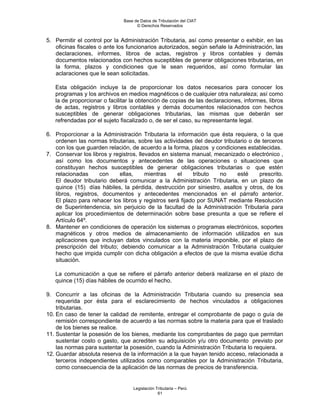 Base de Datos de Tributación del CIAT
                                    © Derechos Reservados


5. Permitir el control por la Administración Tributaria, así como presentar o exhibir, en las
   oficinas fiscales o ante los funcionarios autorizados, según señale la Administración, las
   declaraciones, informes, libros de actas, registros y libros contables y demás
   documentos relacionados con hechos suceptibles de generar obligaciones tributarias, en
   la forma, plazos y condiciones que le sean requeridos, así como formular las
   aclaraciones que le sean solicitadas.

   Esta obligación incluye la de proporcionar los datos necesarios para conocer los
   programas y los archivos en medios magnéticos o de cualquier otra naturaleza; así como
   la de proporcionar o facilitar la obtención de copias de las declaraciones, informes, libros
   de actas, registros y libros contables y demás documentos relacionados con hechos
   susceptibles de generar obligaciones tributarias, las mismas que deberán ser
   refrendadas por el sujeto fiscalizado o, de ser el caso, su representante legal.

6. Proporcionar a la Administración Tributaria la información que ésta requiera, o la que
   ordenen las normas tributarias, sobre las actividades del deudor tributario o de terceros
   con los que guarden relación, de acuerdo a la forma, plazos y condiciones establecidas.
7. Conservar los libros y registros, llevados en sistema manual, mecanizado o electrónico ,
   así como los documentos y antecedentes de las operaciones o situaciones que
   constituyan hechos susceptibles de generar obligaciones tributarias o que estén
   relacionadas      con    ellas,      mientras    el    tributo  no     esté     prescrito.
   El deudor tributario deberá comunicar a la Administración Tributaria, en un plazo de
   quince (15) días hábiles, la pérdida, destrucción por siniestro, asaltos y otros, de los
   libros, registros, documentos y antecedentes mencionados en el párrafo anterior.
   El plazo para rehacer los libros y registros será fijado por SUNAT mediante Resolución
   de Superintendencia, sin perjuicio de la facultad de la Administración Tributaria para
   aplicar los procedimientos de determinación sobre base presunta a que se refiere el
   Artículo 64º.
8. Mantener en condiciones de operación los sistemas o programas electrónicos, soportes
   magnéticos y otros medios de almacenamiento de información utilizados en sus
   aplicaciones que incluyan datos vinculados con la materia imponible, por el plazo de
   prescripción del tributo; debiendo comunicar a la Administración Tributaria cualquier
   hecho que impida cumplir con dicha obligación a efectos de que la misma evalúe dicha
   situación.

   La comunicación a que se refiere el párrafo anterior deberá realizarse en el plazo de
   quince (15) días hábiles de ocurrido el hecho.

9. Concurrir a las oficinas de la Administración Tributaria cuando su presencia sea
    requerida por ésta para el esclarecimiento de hechos vinculados a obligaciones
    tributarias.
10. En caso de tener la calidad de remitente, entregar el comprobante de pago o guía de
    remisión correspondiente de acuerdo a las normas sobre la materia para que el traslado
    de los bienes se realice.
11. Sustentar la posesión de los bienes, mediante los comprobantes de pago que permitan
    sustentar costo o gasto, que acrediten su adquisición y/u otro documento previsto por
    las normas para sustentar la posesión, cuando la Administración Tributaria lo requiera.
12. Guardar absoluta reserva de la información a la que hayan tenido acceso, relacionada a
    terceros independientes utilizados como comparables por la Administración Tributaria,
    como consecuencia de la aplicación de las normas de precios de transferencia.


                                  Legislación Tributaria – Perú
                                               61
 
