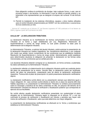 Base de Datos de Tributación del CIAT
                                           © Derechos Reservados


       Esta obligación conlleva la prohibición de divulgar, bajo cualquier forma, o usar, sea en
       provecho propio o de terceros, la información a que se refiere el párrafo anterior y es
       extensible a los representantes que se designen al amparo del numeral 18 del Artículo
       62º.

    13. Permitir la instalación de los sistemas informáticos, equipos u otros medios utilizados
        para el control tributario proporcionados por SUNAT con las condiciones o características
        técnicas establecidas por ésta.

- Artículo 87° sustituido por el Artículo 37° del Decreto Legislativo N° 953 publicado el 5 de febrero de
2004 y vigente a partir del 6 de febrero de 2004.


Artículo 88º LA DECLARACION TRIBUTARIA

La declaración tributaria es la manifestación de hechos comunicados a la Administración
Tributaria en la forma y lugar establecidos por Ley, Reglamento, Resolución de
Superintendencia o norma de rango similar, la cual podrá constituir la base para la
determinación de la obligación tributaria.

La Administración Tributaria, a solicitud del deudor tributario, podrá autorizar la presentación de
la declaración tributaria por medios magnéticos, fax, transferencia electrónica, o por cualquier
otro medio que señale, previo cumplimiento de las condiciones que se establezca mediante
Resolución de Superintendencia o norma de rango similar. Adicionalmente, podrá establecer
para determinados deudores la obligación de presentar la declaración en las formas antes
mencionadas y en las condiciones que se señale para ello.

Los deudores tributarios deberán consignar en su declaración, en forma correcta y sustentada,
los datos solicitados por la Administración Tributaria.

La declaración referida a la determinación de la obligación tributaria podrá ser sustituida dentro
del plazo de presentación de la misma. Vencido éste, la declaración podrá ser rectificada,
dentro del plazo de prescripción, presentando para tal efecto la declaración rectificatoria
respectiva. Transcurrido el plazo de prescripción no podrá presentarse declaración rectificatoria
alguna.

La declaración rectificatoria surtirá efecto con su presentación siempre que determine igual o
mayor obligación. En caso contrario surtirá efectos si dentro de un plazo de sesenta (60) días
hábiles siguientes a su presentación la Administración Tributaria no emitiera pronunciamiento
sobre la veracidad y exactitud de los datos contenidos en ella, sin perjuicio del derecho de la
Administración Tributaria de efectuar la verificación o fiscalización posterior que corresponda en
ejercicio de sus facultades.

No surtirá efectos aquella declaración rectificatoria presentada con posterioridad al plazo
otorgado por la Administración Tributaria según lo dispuesto en el artículo 75° o una vez
culminado el proceso de verificación o fiscalización por tributos y periodos que hayan sido
motivo de verificación o fiscalización, salvo que esta determine una mayor obligación.

La presentación de declaraciones rectificatorias se efectuará en la forma y condiciones que
establezca la Administración Tributaria.


                                         Legislación Tributaria – Perú
                                                      62
 