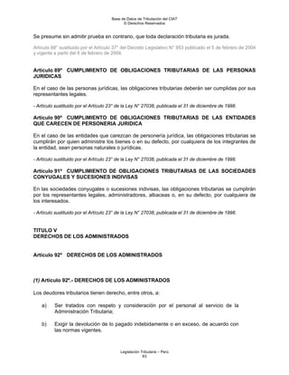 Base de Datos de Tributación del CIAT
                                            © Derechos Reservados


Se presume sin admitir prueba en contrario, que toda declaración tributaria es jurada.

Artículo 88° sustituido por el Artículo 37° del Decreto Legislativo N° 953 publicado el 5 de febrero de 2004
y vigente a partir del 6 de febrero de 2004.


Artículo 89º CUMPLIMIENTO DE OBLIGACIONES TRIBUTARIAS DE LAS PERSONAS
JURIDICAS

En el caso de las personas jurídicas, las obligaciones tributarias deberán ser cumplidas por sus
representantes legales.

- Artículo sustituido por el Artículo 23° de la Ley N° 27038, publicada el 31 de diciembre de 1998.

Artículo 90º CUMPLIMIENTO DE OBLIGACIONES TRIBUTARIAS DE LAS ENTIDADES
QUE CARECEN DE PERSONERIA JURIDICA

En el caso de las entidades que carezcan de personería jurídica, las obligaciones tributarias se
cumplirán por quien administre los bienes o en su defecto, por cualquiera de los integrantes de
la entidad, sean personas naturales o jurídicas.

- Artículo sustituido por el Artículo 23° de la Ley N° 27038, publicada el 31 de diciembre de 1998.

Artículo 91º CUMPLIMIENTO DE OBLIGACIONES TRIBUTARIAS DE LAS SOCIEDADES
CONYUGALES Y SUCESIONES INDIVISAS

En las sociedades conyugales o sucesiones indivisas, las obligaciones tributarias se cumplirán
por los representantes legales, administradores, albaceas o, en su defecto, por cualquiera de
los interesados.

- Artículo sustituido por el Artículo 23° de la Ley N° 27038, publicada el 31 de diciembre de 1998.


TITULO V
DERECHOS DE LOS ADMINISTRADOS


Artículo 92º DERECHOS DE LOS ADMINISTRADOS



(1) Artículo 92º.- DERECHOS DE LOS ADMINISTRADOS

Los deudores tributarios tienen derecho, entre otros, a:

    a)    Ser tratados con respeto y consideración por el personal al servicio de la
          Administración Tributaria;

    b)    Exigir la devolución de lo pagado indebidamente o en exceso, de acuerdo con
          las normas vigentes.



                                          Legislación Tributaria – Perú
                                                       63
 
