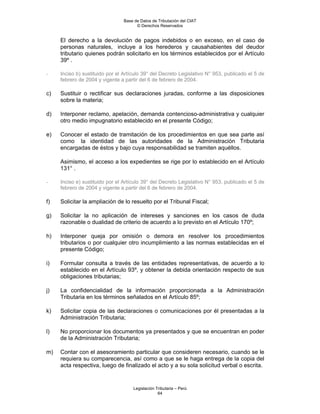 Base de Datos de Tributación del CIAT
                                      © Derechos Reservados


     El derecho a la devolución de pagos indebidos o en exceso, en el caso de
     personas naturales, incluye a los herederos y causahabientes del deudor
     tributario quienes podrán solicitarlo en los términos establecidos por el Artículo
     39º .

-    Inciso b) sustituido por el Artículo 39° del Decreto Legislativo N° 953, publicado el 5 de
     febrero de 2004 y vigente a partir del 6 de febrero de 2004.

c)   Sustituir o rectificar sus declaraciones juradas, conforme a las disposiciones
     sobre la materia;

d)   Interponer reclamo, apelación, demanda contencioso-administrativa y cualquier
     otro medio impugnatorio establecido en el presente Código;

e)   Conocer el estado de tramitación de los procedimientos en que sea parte así
     como la identidad de las autoridades de la Administración Tributaria
     encargadas de éstos y bajo cuya responsabilidad se tramiten aquéllos.

     Asimismo, el acceso a los expedientes se rige por lo establecido en el Artículo
     131° .

-    Inciso e) sustituido por el Artículo 39° del Decreto Legislativo N° 953, publicado el 5 de
     febrero de 2004 y vigente a partir del 6 de febrero de 2004.

f)   Solicitar la ampliación de lo resuelto por el Tribunal Fiscal;

g)   Solicitar la no aplicación de intereses y sanciones en los casos de duda
     razonable o dualidad de criterio de acuerdo a lo previsto en el Artículo 170º;

h)   Interponer queja por omisión o demora en resolver los procedimientos
     tributarios o por cualquier otro incumplimiento a las normas establecidas en el
     presente Código;

i)   Formular consulta a través de las entidades representativas, de acuerdo a lo
     establecido en el Artículo 93º, y obtener la debida orientación respecto de sus
     obligaciones tributarias;

j)   La confidencialidad de la información proporcionada a la Administración
     Tributaria en los términos señalados en el Artículo 85º;

k)   Solicitar copia de las declaraciones o comunicaciones por él presentadas a la
     Administración Tributaria;

l)   No proporcionar los documentos ya presentados y que se encuentran en poder
     de la Administración Tributaria;

m)   Contar con el asesoramiento particular que consideren necesario, cuando se le
     requiera su comparecencia, así como a que se le haga entrega de la copia del
     acta respectiva, luego de finalizado el acto y a su sola solicitud verbal o escrita.


                                     Legislación Tributaria – Perú
                                                  64
 