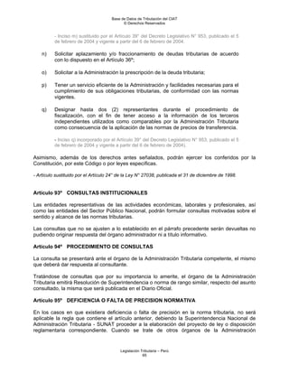 Base de Datos de Tributación del CIAT
                                            © Derechos Reservados


          - Inciso m) sustituido por el Artículo 39° del Decreto Legislativo N° 953, publicado el 5
          de febrero de 2004 y vigente a partir del 6 de febrero de 2004.

    n)    Solicitar aplazamiento y/o fraccionamiento de deudas tributarias de acuerdo
          con lo dispuesto en el Artículo 36º;

    o)    Solicitar a la Administración la prescripción de la deuda tributaria;

    p)    Tener un servicio eficiente de la Administración y facilidades necesarias para el
          cumplimiento de sus obligaciones tributarias, de conformidad con las normas
          vigentes.

    q)    Designar hasta dos (2) representantes durante el procedimiento de
          fiscalización, con el fin de tener acceso a la información de los terceros
          independientes utilizados como comparables por la Administración Tributaria
          como consecuencia de la aplicación de las normas de precios de transferencia.

          - Inciso q) incorporado por el Artículo 39° del Decreto Legislativo N° 953, publicado el 5
          de febrero de 2004 y vigente a partir del 6 de febrero de 2004).

Asimismo, además de los derechos antes señalados, podrán ejercer los conferidos por la
Constitución, por este Código o por leyes específicas.

- Artículo sustituido por el Artículo 24° de la Ley N° 27038, publicada el 31 de diciembre de 1998.


Artículo 93º CONSULTAS INSTITUCIONALES

Las entidades representativas de las actividades económicas, laborales y profesionales, así
como las entidades del Sector Público Nacional, podrán formular consultas motivadas sobre el
sentido y alcance de las normas tributarias.

Las consultas que no se ajusten a lo establecido en el párrafo precedente serán devueltas no
pudiendo originar respuesta del órgano administrador ni a título informativo.

Artículo 94º PROCEDIMIENTO DE CONSULTAS

La consulta se presentará ante el órgano de la Administración Tributaria competente, el mismo
que deberá dar respuesta al consultante.

Tratándose de consultas que por su importancia lo amerite, el órgano de la Administración
Tributaria emitirá Resolución de Superintendencia o norma de rango similar, respecto del asunto
consultado, la misma que será publicada en el Diario Oficial.

Artículo 95º DEFICIENCIA O FALTA DE PRECISION NORMATIVA

En los casos en que existiera deficiencia o falta de precisión en la norma tributaria, no será
aplicable la regla que contiene el artículo anterior, debiendo la Superintendencia Nacional de
Administración Tributaria - SUNAT proceder a la elaboración del proyecto de ley o disposición
reglamentaria correspondiente. Cuando se trate de otros órganos de la Administración


                                          Legislación Tributaria – Perú
                                                       65
 