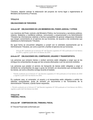 Base de Datos de Tributación del CIAT
                                           © Derechos Reservados


Tributaria, deberán solicitar la elaboración del proyecto de norma legal o reglamentaria al
Ministerio de Economía y Finanzas.


TITULO VI

OBLIGACIONES DE TERCEROS


Artículo 96º OBLIGACIONES DE LOS MIEMBROS DEL PODER JUDICIAL Y OTROS

Los miembros del Poder Judicial y del Ministerio Público, los funcionarios y servidores públicos,
notarios, fedatarios y martilleros públicos, comunicarán y proporcionarán a la Administración
Tributaria las informaciones relativas a hechos susceptibles de generar obligaciones tributarias
que tengan conocimiento en el ejercicio de sus funciones, de acuerdo a las condiciones que
establezca la Administración Tributaria.

De igual forma se encuentran obligados a cumplir con lo solicitado expresamente por la
Administración Tributaria, así como a permitir y facilitar el ejercicio de sus funciones.

    -   Artículo 96° sustituido por el Artículo 40° del Decreto Legislativo N° 953 publicado el 5 de febrero
        de 2004 y vigente a partir del 6 de febrero de 2004.

Artículo 97º OBLIGACIONES DEL COMPRADOR, USUARIO Y TRANSPORTISTA.

Las personas que compren bienes o reciban servicios están obligadas a exigir que se les
entregue los comprobantes de pago por las compras efectuadas o por los servicios recibidos.

Las personas que presten el servicio de transporte de bienes están obligadas a exigir al
remitente los comprobantes de pago o guías de remisión y/o documentos que correspondan a
los bienes, así como a llevarlos consigo durante el traslado.

-   Párrafo sustituido por el Artículo 41° del Decreto Legislativo N° 953 publicado el 5 de febrero de 2004
    y vigente a partir del 6 de febrero de 2004.

En cualquier caso, el comprador, el usuario y el transportista están obligados a exhibir los
referidos comprobantes, guías de remisión y/o documentos a los funcionarios de la
Administración Tributaria, cuando fueran requeridos.

- Párrafo sustituido por el Artículo 41° del Decreto Legislativo N° 953 publicado el 5 de febrero de 2004 y
vigente a partir del 6 de febrero de 2004.


TITULO VII
TRIBUNAL FISCAL


Artículo 98º COMPOSICION DEL TRIBUNAL FISCAL

El Tribunal Fiscal está conformado por:


                                          Legislación Tributaria – Perú
                                                       66
 