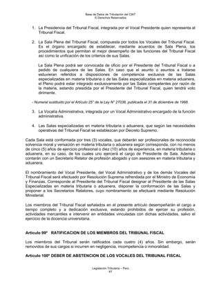 Base de Datos de Tributación del CIAT
                                          © Derechos Reservados


   1. La Presidencia del Tribunal Fiscal, integrada por el Vocal Presidente quien representa al
      Tribunal Fiscal.

   2. La Sala Plena del Tribunal Fiscal, compuesta por todos los Vocales del Tribunal Fiscal.
      Es el órgano encargado de establecer, mediante acuerdos de Sala Plena, los
      procedimientos que permitan el mejor desempeño de las funciones del Tribunal Fiscal
      así como la unificación de los criterios de sus Salas.

       La Sala Plena podrá ser convocada de oficio por el Presidente del Tribunal Fiscal o a
       pedido de cualquiera de las Salas. En caso que el asunto o asuntos a tratarse
       estuvieran referidos a disposiciones de competencia exclusiva de las Salas
       especializadas en materia tributaria o de las Salas especializadas en materia aduanera,
       el Pleno podrá estar integrado exclusivamente por las Salas competentes por razón de
       la materia, estando presidida por el Presidente del Tribunal Fiscal, quien tendrá voto
       dirimente.

   - Numeral sustituido por el Artículo 25° de la Ley N° 27038, publicada el 31 de diciembre de 1998.

   3. La Vocalía Administrativa, integrada por un Vocal Administrativo encargado de la función
      administrativa.

   4. Las Salas especializadas en materia tributaria o aduanera, que según las necesidades
      operativas del Tribunal Fiscal se establezcan por Decreto Supremo.

Cada Sala está conformada por tres (3) vocales, que deberán ser profesionales de reconocida
solvencia moral y versación en materia tributaria o aduanera según corresponda, con no menos
de cinco (5) años de ejercicio profesional o diez (10) años de experiencia, en materia tributaria o
aduanera, en su caso, de los cuales uno ejercerá el cargo de Presidente de Sala. Además
contarán con un Secretario Relator de profesión abogado y con asesores en materia tributaria y
aduanera.

El nombramiento del Vocal Presidente, del Vocal Administrativo y de los demás Vocales del
Tribunal Fiscal será efectuado por Resolución Suprema refrendada por el Ministro de Economía
y Finanzas. Corresponde al Presidente del Tribunal Fiscal designar al Presidente de las Salas
Especializadas en materia tributaria o aduanera, disponer la conformación de las Salas y
proponer a los Secretarios Relatores, cuyo nombramiento se efectuará mediante Resolución
Ministerial.

Los miembros del Tribunal Fiscal señalados en el presente artículo desempeñarán el cargo a
tiempo completo y a dedicación exclusiva, estando prohibidos de ejercer su profesión,
actividades mercantiles e intervenir en entidades vinculadas con dichas actividades, salvo el
ejercicio de la docencia universitaria.


Artículo 99º RATIFICACION DE LOS MIEMBROS DEL TRIBUNAL FISCAL

Los miembros del Tribunal serán ratificados cada cuatro (4) años. Sin embargo, serán
removidos de sus cargos si incurren en negligencia, incompetencia o inmoralidad.

Artículo 100º DEBER DE ABSTENCION DE LOS VOCALES DEL TRIBUNAL FISCAL


                                        Legislación Tributaria – Perú
                                                     67
 